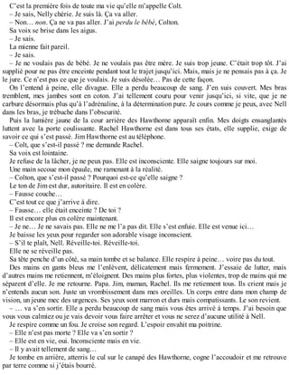 C’est la première fois de toute ma vie qu’elle m’appelle Colt. 
– Je sais, Nelly chérie. Je suis là. Ça va aller. 
– Non… non. Ça ne va pas aller. J’ai perdu le bébé, Colton. 
Sa voix se brise dans les aigus. 
– Je sais. 
La mienne fait pareil. 
– Je sais. 
– Je ne voulais pas de bébé. Je ne voulais pas être mère. Je suis trop jeune. C’était trop tôt. J’ai 
supplié pour ne pas être enceinte pendant tout le trajet jusqu’ici. Mais, mais je ne pensais pas à ça. Je 
le jure. Ce n’est pas ce que je voulais. Je suis désolée… Pas de cette façon. 
On l’entend à peine, elle divague. Elle a perdu beaucoup de sang. J’en suis couvert. Mes bras 
tremblent, mes jambes sont en coton. J’ai tellement couru pour venir jusqu’ici, si vite, que je ne 
carbure désormais plus qu’à l’adrénaline, à la détermination pure. Je cours comme je peux, avec Nell 
dans les bras, je trébuche dans l’obscurité. 
Puis la lumière jaune de la cour arrière des Hawthorne apparaît enfin. Mes doigts ensanglantés 
luttent avec la porte coulissante. Rachel Hawthorne est dans tous ses états, elle supplie, exige de 
savoir ce qui s’est passé. Jim Hawthorne est au téléphone. 
– Colt, que s’est-il passé ? me demande Rachel. 
Sa voix est lointaine. 
Je refuse de la lâcher, je ne peux pas. Elle est inconsciente. Elle saigne toujours sur moi. 
Une main secoue mon épaule, me ramenant à la réalité. 
– Colton, que s’est-il passé ? Pourquoi est-ce qu’elle saigne ? 
Le ton de Jim est dur, autoritaire. Il est en colère. 
– Fausse couche… 
C’est tout ce que j’arrive à dire. 
– Fausse… elle était enceinte ? De toi ? 
Il est encore plus en colère maintenant. 
– Je ne… Je ne savais pas. Elle ne me l’a pas dit. Elle s’est enfuie. Elle est venue ici… 
Je baisse les yeux pour regarder son adorable visage inconscient. 
– S’il te plaît, Nell. Réveille-toi. Réveille-toi. 
Elle ne se réveille pas. 
Sa tête penche d’un côté, sa main tombe et se balance. Elle respire à peine… voire pas du tout. 
Des mains en gants bleus me l’enlèvent, délicatement mais fermement. J’essaie de lutter, mais 
d’autres mains me retiennent, m’éloignent. Des mains plus fortes, plus violentes, trop de mains qui me 
séparent d’elle. Je me retourne. Papa. Jim, maman, Rachel. Ils me retiennent tous. Ils crient mais je 
n’entends aucun son. Juste un vrombissement dans mes oreilles. Un corps entre dans mon champ de 
vision, un jeune mec des urgences. Ses yeux sont marron et durs mais compatissants. Le son revient. 
– … va s’en sortir. Elle a perdu beaucoup de sang mais vous êtes arrivé à temps. J’ai besoin que 
vous vous calmiez ou je vais devoir vous faire arrêter et vous ne serez d’aucune utilité à Nell. 
Je respire comme un fou. Je croise son regard. L’espoir envahit ma poitrine. 
– Elle n’est pas morte ? Elle va s’en sortir ? 
– Elle est en vie, oui. Inconsciente mais en vie. 
– Il y avait tellement de sang… 
Je tombe en arrière, atterris le cul sur le canapé des Hawthorne, cogne l’accoudoir et me retrouve 
par terre comme si j’étais bourré. 
 