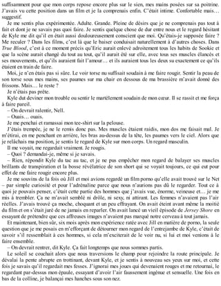 suffisamment pour que mon corps repose encore plus sur le sien, mes mains posées sur sa poitrine. 
J’avais vu cette position dans un film et je la comprenais enfin. C’était intime. Confortable mais… 
suggestif. 
Je me sentis plus expérimentée. Adulte. Grande. Pleine de désirs que je ne comprenais pas tout à 
fait et dont je ne savais pas quoi faire. Je sentis quelque chose de dur entre nous et le regard hésitant 
de Kyle me dit qu’il en était aussi douloureusement conscient que moi. Qu’étais-je supposée faire ? 
Me reculer ? Dans les films, c’est là que le baiser conduisait naturellement à d’autres choses. Dans 
True Blood, c’est à ce moment précis qu’Eric aurait enlevé adroitement tous les habits de Sookie et 
que la scène aurait changé du tout au tout, qu’il aurait été sur elle, avec tous ses muscles élancés et 
ses mouvements, et qu’ils auraient fait l’amour… et ils auraient tous les deux su exactement ce qu’ils 
étaient en train de faire. 
Moi, je n’en étais pas si sûre. Le voir torse nu suffisait soudain à me faire rougir. Sentir la peau de 
son torse sous mes mains, ses paumes sur ma chair en dessous de ma brassière m’avait donné des 
frissons. Mais… le reste ? 
Je n’étais pas prête. 
Kyle dut deviner mon trouble ou sentir le martèlement soudain de mon coeur. Il se rassit et me força 
à faire pareil. 
– On devrait ralentir, Nell. 
– Ouais… ouais. 
Je me penchai et ramassai mon tee-shirt sur la pelouse. 
J’étais trempée, je ne le remis donc pas. Mes muscles étaient raidis, mon dos me faisait mal. Je 
m’étirai, en me penchant en arrière, les bras au-dessus de la tête, les paumes vers le ciel. Alors que 
je relâchais ma position, je sentis le regard de Kyle sur mon corps. Un regard masculin. 
Il me voyait, me regardait vraiment. Je rougis. 
– Quoi ? demandai-je, même si je savais. 
– Rien, répondit Kyle du tac au tac, et je ne pus empêcher mon regard de balayer ses muscles 
brillants de transpiration et la bosse révélatrice de son short qui se voyait toujours, ce qui eut pour 
effet de me faire rougir encore plus. 
Je me souvins de la fois où Jill et moi avions regardé un film porno qu’elle avait trouvé sur le Net 
– par simple curiosité et pour l’adrénaline parce que nous n’aurions pas dû le regarder. Tout ce à 
quoi je pouvais penser, c’était cette partie des hommes que j’avais vue, énorme, veineuse et… je me 
mis à trembler. Ça ne m’avait semblé ni drôle, ni sexy, ni attirant. Les femmes n’avaient pas l’air 
réelles. J’avais trouvé ça moche, choquant et un peu effrayant. On avait éteint avant même la moitié 
du film et on s’était juré de ne jamais en reparler. On avait lancé un vieil épisode de Jersey Shore en 
essayant de prétendre que ces affreuses images n’avaient pas marqué notre cerveau à tout jamais. 
Et maintenant, bien sûr, six mois après mon expérience ratée avec Jill en matière de porno, la seule 
question que je me posais en m’efforçant de détourner mon regard de l’entrejambe de Kyle, c’était de 
savoir s’il ressemblait à ces hommes, si cela m’exciterait de le voir nu, si lui et moi venions à le 
faire ensemble. 
– On devrait rentrer, dit Kyle. Ça fait longtemps que nous sommes partis. 
Le soleil se couchait alors que nous traversions le champ pour rejoindre la route principale. Je 
dévalai la pente abrupte en trottinant, devant Kyle, et je sentis à nouveau ses yeux sur moi, et cette 
fois je savais qu’il regardait mes fesses. J’ignorai mes joues qui devenaient rouges et me retournai, le 
regardant par-dessus mon épaule, essayant d’avoir l’air faussement ingénue et sensuelle. Une fois en 
bas de la colline, je balançai mes hanches sous son nez. 
 