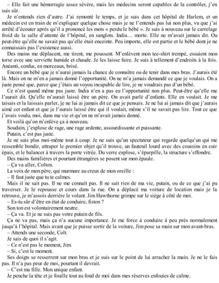 – Elle fait une hémorragie assez sévère, mais les médecins seront capables de la contrôler, j’en 
suis sûr. 
Je n’entends rien d’autre. J’ai remonté le temps, et je suis dans cet hôpital de Harlem, et un 
médecin est en train de m’expliquer quelque chose mais je ne l’entends pas lui non plus, vu que j’ai 
arrêté d’écouter après qu’il a prononcé les mots « perdu le bébé ». Je suis à nouveau sur le carrelage 
froid de la salle d’attente de l’hôpital, en sanglots. India… morte. Elle ne m’avait jamais dit. Ou 
peut-être qu’elle ne savait pas qu’elle était enceinte. Peu importe, elle est partie et le bébé dont je ne 
connaissais pas l’existence aussi. 
Des mains me déplacent, me tirent, me poussent. M’enlèvent mon tee-shirt trempé, essuient mon 
torse avec une serviette humide et chaude. Je les laisse faire. Je suis à tellement d’endroits à la fois. 
Anéanti, confus, en morceaux, brisé. 
Encore un bébé que je n’aurai jamais la chance de connaître ou de tenir dans mes bras. J’aurais été 
là. Mais on ne m’en a jamais donné l’opportunité. On ne m’a jamais demandé ce que je voulais. On a 
juste pensé que, parce que j’étais un voyou incapable de lire, je ne voudrais pas d’un bébé. 
Ce n’est quand même pas juste. India n’en a pas eu l’opportunité non plus. Peut-être qu’elle me 
l’aurait dit. Qu’elle m’aurait laissé être un père. On avait parlé d’enfants. Elle en voulait. Je me 
taisais et la laissais parler, je ne lui ai jamais dit ce que je pensais. Je ne lui ai jamais dit que j’aurais 
aimé cet enfant et que je l’aurais laissé être qui il voulait, même s’il ne savait pas lire. Tout ce que 
j’avais voulu, moi, dans ma vie et qu’on ne m’avait jamais donné. 
Et voilà qu’on m’enlève ça à nouveau. 
Soudain, j’explose de rage, une rage ardente, assourdissante et puissante. 
Putain, c’est pas juste. 
Je ne suis plus moi-même tout à coup. Je ne suis qu’un spectateur qui regarde quelqu’un qui me 
ressemble bondir, attraper le premier objet qu’il trouve, un fauteuil lourd avec des coussins en cuir 
épais, et le balancer à travers la porte vitrée. Du verre explose, s’éparpille, la structure s’effondre. 
Des mains familières et pourtant étrangères se posent sur mon épaule. 
– Ça va aller, Colton. 
La voix de mon père, qui murmure au creux de mon oreille : 
– Il faut juste que tu te calmes. 
Mais il ne sait pas. Il ne me connaît pas. Il ne sait rien de ma vie, putain, ou de ce que j’ai pu 
traverser. Je le repousse et cours dans la rue. On a déplacé ma voiture de location mais je la 
retrouve, je m’assois derrière le volant. Jim Hawthorne grimpe sur le siège à côté de moi. 
– Es-tu sûr d’être en état de conduire, fiston ? 
Son ton est volontairement neutre. 
– Ça va. Et je ne suis pas votre putain de fils. 
Ça ne va pas, mais ça n’a aucune importance. Je me force à conduire à peu près normalement 
jusqu’à l’hôpital. Mais avant que je puisse sortir de la voiture, Jim pose sa main sur mon avant-bras. 
– Attends une seconde, Colt. 
Je sais de quoi il s’agit. 
– Ce n’est pas le moment, Jim. 
– Si, c’est le moment. 
Ses doigts se resserrent sur mon bras et je suis sur le point de lui arracher la main. Je ne le fais 
pas. Il n’a pas peur de moi, pourtant il devrait. 
– C’est ma fille. Mon unique enfant. 
Je penche la tête et je fouille tout au fond de moi dans mes réserves enfouies de calme. 
 