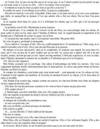 – Je l’aime, Jim. Je jure sur ma tête que je ne savais pas. Je ne l’aurais jamais laissée partir où que 
ce soit toute seule si j’avais su. Elle… elle s’est enfuie. Elle avait peur. 
– Comment as-tu pu lui faire ça après tout ce qu’elle a traversé ? 
Il souffre lui aussi, il est effrayé et en colère. Je peux le comprendre. 
– On était en train de s’en sortir. Ensemble. Entre nous, c’est juste arrivé, et je vais vous expliquer 
que dalle, ni aujourd’hui ni demain. C’est une adulte, elle a fait ses choix. On est bon l’un pour 
l’autre. 
Je le regarde droit dans les yeux, et il a tellement les mêmes que sa fille que c’en est presque 
douloureux. 
– Je prendrai soin d’elle. Maintenant et pour toujours. 
Il ne répond pas, il se contente de s’asseoir et de me fixer, ses yeux plongés dans les miens. Je 
peux sentir le père en lui, mais aussi l’homme d’affaires rusé, le regard perçant et inquisiteur d’un 
homme qui a l’habitude de cerner les gens vite et bien. 
– C’est peut-être une adulte, mais c’est toujours mon bébé. Ma petite fille. 
Sa voix est grave, profonde et menaçante. 
– Tu as intérêt à t’occuper d’elle. Elle en a suffisamment bavé. Et maintenant ça ? Bon sang, tu as 
intérêt à prendre soin d’elle. Ou je jure devant Dieu que tu le paieras. 
Sa menace n’est pas nécessaire, mais je le comprends. Je soutiens son regard, les yeux dans les 
yeux, qu’il voie un peu de la part sombre qui est en moi. Le voyou qui a appris très tôt à ne pas 
reculer, jamais, devant qui que ce soit. Après un long moment, il finit par acquiescer. Je sors et entre 
dans l’hôpital, demande le numéro de sa chambre à l’infirmière qui est à la réception. 
141. Service des urgences. 
Mes bottes couinent sur le carrelage. Une odeur d’antiseptique me brûle les narines. Une voix 
vaguement féminine braille indistinctement dans le haut-parleur. Je croise une petite brune en blouse 
blanche, un iPad à la main. 
Je compte les chambres, cent trente-sept, cent trente-neuf… cent quarante et un. Le rideau est tiré. 
J’entends le bip régulier du moniteur. Je m’arrête au moment d’ouvrir le rideau, j’ai le tissu dans la 
main, je tremble. 
Une femme d’un certain âge, maigre comme un coucou, les cheveux blonds tirés dans un chignon 
sévère, apparaît derrière moi. 
– Elle dort. Ils ont fait plusieurs examens et ils vont en faire d’autres un peu plus tard. 
– Elle saigne encore ? 
– L’hémorragie a pu être contrôlée, mais oui, elle saigne encore. 
Elle me regarde en pointant du doigt le dossier médical qu’elle a dans la main. 
– Vous êtes le père ? 
Je manque de m’étouffer en entendant ce mot. 
– Je suis son petit ami, oui. 
Ma voix est faible, on dirait presque un murmure. 
Elle réalise sa gaffe. 
– Je… je suis désolée. C’était indélicat de ma part. 
Elle tire le rideau. 
– Vous pouvez rester avec elle, mais laissez-la dormir. 
Mon Dieu, elle est blanche comme un cachet d’aspirine. Elle a l’air tellement fragile. Elle a des 
tubes dans le nez, des aiguilles dans le poignet. 
Je m’assois. Rien d’autre. Je ne lui parle pas parce que je ne sais pas quoi lui dire. 
 