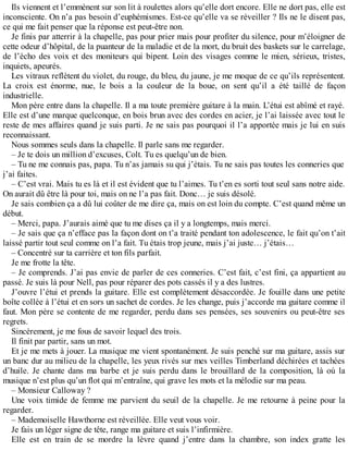 Ils viennent et l’emmènent sur son lit à roulettes alors qu’elle dort encore. Elle ne dort pas, elle est 
inconsciente. On n’a pas besoin d’euphémismes. Est-ce qu’elle va se réveiller ? Ils ne le disent pas, 
ce qui me fait penser que la réponse est peut-être non. 
Je finis par atterrir à la chapelle, pas pour prier mais pour profiter du silence, pour m’éloigner de 
cette odeur d’hôpital, de la puanteur de la maladie et de la mort, du bruit des baskets sur le carrelage, 
de l’écho des voix et des moniteurs qui bipent. Loin des visages comme le mien, sérieux, tristes, 
inquiets, apeurés. 
Les vitraux reflètent du violet, du rouge, du bleu, du jaune, je me moque de ce qu’ils représentent. 
La croix est énorme, nue, le bois a la couleur de la boue, on sent qu’il a été taillé de façon 
industrielle. 
Mon père entre dans la chapelle. Il a ma toute première guitare à la main. L’étui est abîmé et rayé. 
Elle est d’une marque quelconque, en bois brun avec des cordes en acier, je l’ai laissée avec tout le 
reste de mes affaires quand je suis parti. Je ne sais pas pourquoi il l’a apportée mais je lui en suis 
reconnaissant. 
Nous sommes seuls dans la chapelle. Il parle sans me regarder. 
– Je te dois un million d’excuses, Colt. Tu es quelqu’un de bien. 
– Tu ne me connais pas, papa. Tu n’as jamais su qui j’étais. Tu ne sais pas toutes les conneries que 
j’ai faites. 
– C’est vrai. Mais tu es là et il est évident que tu l’aimes. Tu t’en es sorti tout seul sans notre aide. 
On aurait dû être là pour toi, mais on ne l’a pas fait. Donc… je suis désolé. 
Je sais combien ça a dû lui coûter de me dire ça, mais on est loin du compte. C’est quand même un 
début. 
– Merci, papa. J’aurais aimé que tu me dises ça il y a longtemps, mais merci. 
– Je sais que ça n’efface pas la façon dont on t’a traité pendant ton adolescence, le fait qu’on t’ait 
laissé partir tout seul comme on l’a fait. Tu étais trop jeune, mais j’ai juste… j’étais… 
– Concentré sur ta carrière et ton fils parfait. 
Je me frotte la tête. 
– Je comprends. J’ai pas envie de parler de ces conneries. C’est fait, c’est fini, ça appartient au 
passé. Je suis là pour Nell, pas pour réparer des pots cassés il y a des lustres. 
J’ouvre l’étui et prends la guitare. Elle est complètement désaccordée. Je fouille dans une petite 
boîte collée à l’étui et en sors un sachet de cordes. Je les change, puis j’accorde ma guitare comme il 
faut. Mon père se contente de me regarder, perdu dans ses pensées, ses souvenirs ou peut-être ses 
regrets. 
Sincèrement, je me fous de savoir lequel des trois. 
Il finit par partir, sans un mot. 
Et je me mets à jouer. La musique me vient spontanément. Je suis penché sur ma guitare, assis sur 
un banc dur au milieu de la chapelle, les yeux rivés sur mes veilles Timberland déchirées et tachées 
d’huile. Je chante dans ma barbe et je suis perdu dans le brouillard de la composition, là où la 
musique n’est plus qu’un flot qui m’entraîne, qui grave les mots et la mélodie sur ma peau. 
– Monsieur Calloway ? 
Une voix timide de femme me parvient du seuil de la chapelle. Je me retourne à peine pour la 
regarder. 
– Mademoiselle Hawthorne est réveillée. Elle veut vous voir. 
Je fais un léger signe de tête, range ma guitare et suis l’infirmière. 
Elle est en train de se mordre la lèvre quand j’entre dans la chambre, son index gratte les 
 
