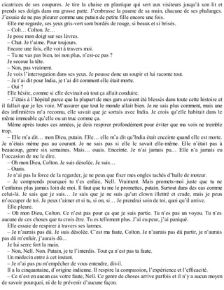 cicatrices de ses coupures. Je tire la chaise en plastique qui sert aux visiteurs jusqu’à son lit et 
prends ses doigts dans ma grosse patte. J’embrasse la paume de sa main, chacune de ses phalanges. 
J’essaie de ne pas pleurer comme une putain de petite fille encore une fois. 
Elle me regarde, ses yeux gris-vert sont bordés de rouge, si beaux et si brisés. 
– Colt… Colton. Je… 
Je pose mon doigt sur ses lèvres. 
– Chut. Je t’aime. Pour toujours. 
Encore une fois, elle voit à travers moi. 
– Tu ne vas pas bien, toi non plus, n’est-ce pas ? 
Je secoue la tête. 
– Non, pas vraiment. 
Je vois l’interrogation dans ses yeux. Je pousse donc un soupir et lui raconte tout. 
– Je t’ai dit pour India, je t’ai dit comment elle était morte. 
– Oui ? 
Elle hésite, comme si elle devinait où tout ça allait conduire. 
– J’étais à l’hôpital parce que la plupart de mes gars avaient été blessés dans toute cette histoire et 
il fallait que je les voie. M’assurer que tout le monde allait bien. Je ne sais plus comment, mais une 
des infirmières m’a reconnu, elle savait que je sortais avec India. Je crois qu’elle habitait dans le 
même immeuble qu’elle ou un truc comme ça. 
Même après toutes ces années, je dois respirer profondément pour éviter que ma voix ne tremble 
trop. 
– Elle m’a dit… mon Dieu, putain. Elle… elle m’a dit qu’India était enceinte quand elle est morte. 
Je n’étais même pas au courant. Je ne sais pas si elle le savait elle-même. Elle n’était pas à 
beaucoup, genre six semaines. Mais… ouais. Enceinte. Je n’ai jamais pu… Elle n’a jamais eu 
l’occasion de me le dire. 
– Oh mon Dieu, Colton. Je suis désolée. Je suis… 
– Ouais. 
Je n’ai pas la force de la regarder, je ne peux que fixer mes ongles tachés d’huile de moteur. 
– Je comprends pourquoi tu t’es enfuie, Nell. Vraiment. Mais promets-moi juste que tu ne 
t’enfuiras plus jamais loin de moi. Il faut que tu me le promettes, putain. Surtout dans des cas comme 
celui-là. Je sais que je suis… Je sais que je ne suis qu’un clown illettré et crade, mais je peux 
m’occuper de toi. Je peux t’aimer et si tu, si on, si… Je prendrai soin de toi, quoi qu’il arrive. 
Elle pleure. 
– Oh mon Dieu, Colton. Ce n’est pas pour ça que je suis partie. Tu n’es pas un voyou. Tu n’es 
aucune de ces choses que tu crois être. Tu es tellement plus. J’ai eu peur, j’ai paniqué. 
Elle essaie de respirer à travers ses larmes. 
– Je n’aurais pas dû. Je suis désolée. C’est ma faute, Colton. Je n’aurais pas dû partir, je n’aurais 
pas dû m’enfuir, j’aurais dû… 
Je lui serre fort la main. 
– Non, Nell. Non. Putain, je te l’interdis. Tout ça n’est pas ta faute. 
Un médecin entre à cet instant. 
– Je n’ai pas pu m’empêcher de vous entendre, dit-il. 
Il a la cinquantaine, d’origine indienne. Il respire la compassion, l’expérience et l’efficacité. 
– Ce n’est en aucun cas votre faute, Nell. Ce genre de choses arrive parfois et il n’y a aucun moyen 
de savoir pourquoi, ni de le prévenir d’aucune façon. 
 