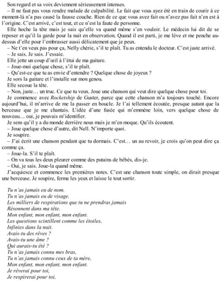 Son regard et sa voix deviennent sérieusement intenses. 
– Il ne faut pas vous rendre malade de culpabilité. Le fait que vous ayez été en train de courir à ce 
moment-là n’a pas causé la fausse couche. Rien de ce que vous avez fait ou n’avez pas fait n’en est à 
l’origine. C’est arrivé, c’est tout, et ce n’est la faute de personne. 
Elle hoche la tête mais je sais qu’elle va quand même s’en vouloir. Le médecin lui dit de se 
reposer et qu’il la garde pour la nuit en observation. Quand il est parti, je me lève et me penche au-dessus 
d’elle pour l’embrasser aussi délicatement que je peux. 
– Ne t’en veux pas pour ça, Nelly chérie, s’il te plaît. Tu as entendu le docteur. C’est juste arrivé. 
– Je sais. Je sais. J’essaie. 
Elle jette un coup d’oeil à l’étui de ma guitare. 
– Joue-moi quelque chose, s’il te plaît. 
– Qu’est-ce que tu as envie d’entendre ? Quelque chose de joyeux ? 
Je sors la guitare et l’installe sur mon genou. 
Elle secoue la tête. 
– Non, juste… un truc. Ce que tu veux. Joue une chanson qui veut dire quelque chose pour toi. 
Je commence avec Rocketship de Guster, parce que cette chanson m’a toujours touché. Encore 
aujourd’hui, il m’arrive de me la passer en boucle. Je l’ai tellement écoutée, presque autant que la 
berceuse que je me chantais. L’idée d’une fusée qui m’emmène loin, vers quelque chose de 
nouveau… oui, je pouvais m’identifier. 
Je sens qu’il y a du monde derrière nous mais je m’en moque. Qu’ils écoutent. 
– Joue quelque chose d’autre, dit Nell. N’importe quoi. 
Je soupire. 
– J’ai écrit une chanson pendant que tu dormais. C’est… un au revoir, je crois qu’on peut dire ça 
comme ça. 
– Joue-la. S’il te plaît. 
– On va tous les deux pleurer comme des putains de bébés, dis-je. 
– Oui, je sais. Joue-la quand même. 
J’acquiesce et commence les premières notes. C’est une chanson toute simple, on dirait presque 
une berceuse. Je soupire, ferme les yeux et laisse le tout sortir. 
Tu n’as jamais eu de nom. 
Tu n’as jamais eu de visage. 
Les milliers de respirations que tu ne prendras jamais 
Résonnent dans ma tête. 
Mon enfant, mon enfant, mon enfant. 
Les questions scintillent comme les étoiles, 
Infinies dans la nuit. 
Avais-tu des rêves ? 
Avais-tu une âme ? 
Qui aurais-tu été ? 
Tu n’as jamais connu mes bras, 
Tu n’as jamais connu ceux de ta mère, 
Mon enfant, mon enfant, mon enfant. 
Je rêverai pour toi, 
Je respirerai pour toi, 
 