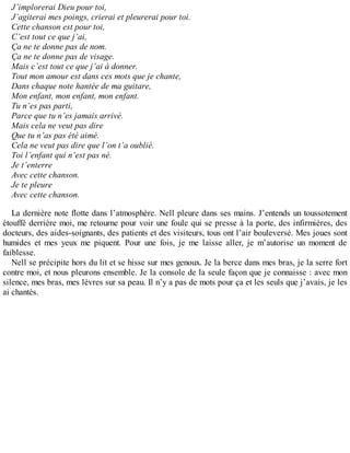 J’implorerai Dieu pour toi, 
J’agiterai mes poings, crierai et pleurerai pour toi. 
Cette chanson est pour toi, 
C’est tout ce que j’ai, 
Ça ne te donne pas de nom. 
Ça ne te donne pas de visage. 
Mais c’est tout ce que j’ai à donner. 
Tout mon amour est dans ces mots que je chante, 
Dans chaque note hantée de ma guitare, 
Mon enfant, mon enfant, mon enfant. 
Tu n’es pas parti, 
Parce que tu n’es jamais arrivé. 
Mais cela ne veut pas dire 
Que tu n’as pas été aimé. 
Cela ne veut pas dire que l’on t’a oublié. 
Toi l’enfant qui n’est pas né. 
Je t’enterre 
Avec cette chanson. 
Je te pleure 
Avec cette chanson. 
La dernière note flotte dans l’atmosphère. Nell pleure dans ses mains. J’entends un toussotement 
étouffé derrière moi, me retourne pour voir une foule qui se presse à la porte, des infirmières, des 
docteurs, des aides-soignants, des patients et des visiteurs, tous ont l’air bouleversé. Mes joues sont 
humides et mes yeux me piquent. Pour une fois, je me laisse aller, je m’autorise un moment de 
faiblesse. 
Nell se précipite hors du lit et se hisse sur mes genoux. Je la berce dans mes bras, je la serre fort 
contre moi, et nous pleurons ensemble. Je la console de la seule façon que je connaisse : avec mon 
silence, mes bras, mes lèvres sur sa peau. Il n’y a pas de mots pour ça et les seuls que j’avais, je les 
ai chantés. 
 