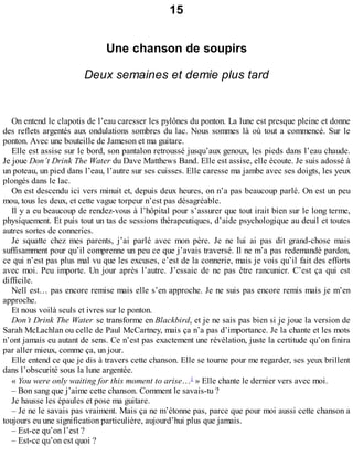 15 
Une chanson de soupirs 
Deux semaines et demie plus tard 
On entend le clapotis de l’eau caresser les pylônes du ponton. La lune est presque pleine et donne 
des reflets argentés aux ondulations sombres du lac. Nous sommes là où tout a commencé. Sur le 
ponton. Avec une bouteille de Jameson et ma guitare. 
Elle est assise sur le bord, son pantalon retroussé jusqu’aux genoux, les pieds dans l’eau chaude. 
Je joue Don’t Drink The Water du Dave Matthews Band. Elle est assise, elle écoute. Je suis adossé à 
un poteau, un pied dans l’eau, l’autre sur ses cuisses. Elle caresse ma jambe avec ses doigts, les yeux 
plongés dans le lac. 
On est descendu ici vers minuit et, depuis deux heures, on n’a pas beaucoup parlé. On est un peu 
mou, tous les deux, et cette vague torpeur n’est pas désagréable. 
Il y a eu beaucoup de rendez-vous à l’hôpital pour s’assurer que tout irait bien sur le long terme, 
physiquement. Et puis tout un tas de sessions thérapeutiques, d’aide psychologique au deuil et toutes 
autres sortes de conneries. 
Je squatte chez mes parents, j’ai parlé avec mon père. Je ne lui ai pas dit grand-chose mais 
suffisamment pour qu’il comprenne un peu ce que j’avais traversé. Il ne m’a pas redemandé pardon, 
ce qui n’est pas plus mal vu que les excuses, c’est de la connerie, mais je vois qu’il fait des efforts 
avec moi. Peu importe. Un jour après l’autre. J’essaie de ne pas être rancunier. C’est ça qui est 
difficile. 
Nell est… pas encore remise mais elle s’en approche. Je ne suis pas encore remis mais je m’en 
approche. 
Et nous voilà seuls et ivres sur le ponton. 
Don’t Drink The Water se transforme en Blackbird, et je ne sais pas bien si je joue la version de 
Sarah McLachlan ou celle de Paul McCartney, mais ça n’a pas d’importance. Je la chante et les mots 
n’ont jamais eu autant de sens. Ce n’est pas exactement une révélation, juste la certitude qu’on finira 
par aller mieux, comme ça, un jour. 
Elle entend ce que je dis à travers cette chanson. Elle se tourne pour me regarder, ses yeux brillent 
dans l’obscurité sous la lune argentée. 
« You were only waiting for this moment to arise…1 » Elle chante le dernier vers avec moi. 
– Bon sang que j’aime cette chanson. Comment le savais-tu ? 
Je hausse les épaules et pose ma guitare. 
– Je ne le savais pas vraiment. Mais ça ne m’étonne pas, parce que pour moi aussi cette chanson a 
toujours eu une signification particulière, aujourd’hui plus que jamais. 
– Est-ce qu’on l’est ? 
– Est-ce qu’on est quoi ? 
 