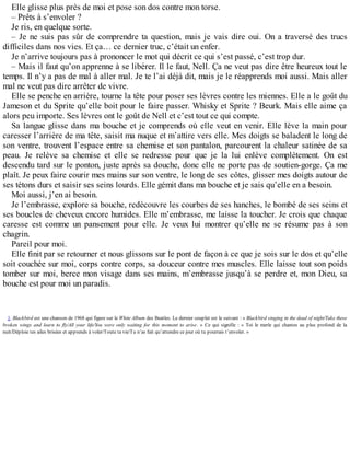 Elle glisse plus près de moi et pose son dos contre mon torse. 
– Prêts à s’envoler ? 
Je ris, en quelque sorte. 
– Je ne suis pas sûr de comprendre ta question, mais je vais dire oui. On a traversé des trucs 
difficiles dans nos vies. Et ça… ce dernier truc, c’était un enfer. 
Je n’arrive toujours pas à prononcer le mot qui décrit ce qui s’est passé, c’est trop dur. 
– Mais il faut qu’on apprenne à se libérer. Il le faut, Nell. Ça ne veut pas dire être heureux tout le 
temps. Il n’y a pas de mal à aller mal. Je te l’ai déjà dit, mais je le réapprends moi aussi. Mais aller 
mal ne veut pas dire arrêter de vivre. 
Elle se penche en arrière, tourne la tête pour poser ses lèvres contre les miennes. Elle a le goût du 
Jameson et du Sprite qu’elle boit pour le faire passer. Whisky et Sprite ? Beurk. Mais elle aime ça 
alors peu importe. Ses lèvres ont le goût de Nell et c’est tout ce qui compte. 
Sa langue glisse dans ma bouche et je comprends où elle veut en venir. Elle lève la main pour 
caresser l’arrière de ma tête, saisit ma nuque et m’attire vers elle. Mes doigts se baladent le long de 
son ventre, trouvent l’espace entre sa chemise et son pantalon, parcourent la chaleur satinée de sa 
peau. Je relève sa chemise et elle se redresse pour que je la lui enlève complètement. On est 
descendu tard sur le ponton, juste après sa douche, donc elle ne porte pas de soutien-gorge. Ça me 
plaît. Je peux faire courir mes mains sur son ventre, le long de ses côtes, glisser mes doigts autour de 
ses tétons durs et saisir ses seins lourds. Elle gémit dans ma bouche et je sais qu’elle en a besoin. 
Moi aussi, j’en ai besoin. 
Je l’embrasse, explore sa bouche, redécouvre les courbes de ses hanches, le bombé de ses seins et 
ses boucles de cheveux encore humides. Elle m’embrasse, me laisse la toucher. Je crois que chaque 
caresse est comme un pansement pour elle. Je veux lui montrer qu’elle ne se résume pas à son 
chagrin. 
Pareil pour moi. 
Elle finit par se retourner et nous glissons sur le pont de façon à ce que je sois sur le dos et qu’elle 
soit couchée sur moi, corps contre corps, sa douceur contre mes muscles. Elle laisse tout son poids 
tomber sur moi, berce mon visage dans ses mains, m’embrasse jusqu’à se perdre et, mon Dieu, sa 
bouche est pour moi un paradis. 
1. Blackbird est une chanson de 1968 qui figure sur le White Album des Beatles. Le dernier couplet est le suivant : « Blackbird singing in the dead of night/Take these 
broken wings and learn to fly/All your life/You were only waiting for this moment to arise. » Ce qui signifie : « Toi le merle qui chantes au plus profond de la 
nuit/Déploie tes ailes brisées et apprends à voler/Toute ta vie/Tu n’as fait qu’attendre ce jour où tu pourrais t’envoler. » 
 