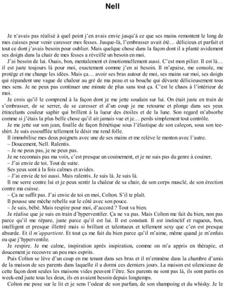 Nell 
Je n’avais pas réalisé à quel point j’en avais envie jusqu’à ce que ses mains remontent le long de 
mes cuisses pour venir caresser mes fesses. Jusque-là, l’embrasser avait été… délicieux et parfait et 
tout ce dont j’avais besoin pour oublier. Mais quelque chose dans la façon dont il a planté avidement 
ses doigts dans la chair de mes fesses a réveillé un besoin en moi. 
J’ai besoin de lui. Ouais, bon, mentalement et émotionnellement aussi. C’est mon pilier. Il est là… 
il est juste toujours là pour moi, exactement comme j’en ai besoin. Il m’apaise, me console, me 
protège et me change les idées. Mais ça… avoir ses bras autour de moi, ses mains sur moi, ses doigts 
qui répandent une vague de chaleur au gré de ma peau et sa bouche qui dévaste délicieusement tous 
mes sens. Je ne peux pas continuer une minute de plus sans tout ça. C’est le chaos à l’intérieur de 
moi. 
Je crois qu’il le comprend à la façon dont je me jette soudain sur lui. On était juste en train de 
s’embrasser, de se serrer, de se caresser et d’un coup je me retourne et plonge dans ses yeux 
étincelants couleur saphir qui brillent à la lueur des étoiles et de la lune. Son regard m’absorbe 
comme si j’étais la plus belle chose qu’il ait jamais vue et je… perds simplement tout contrôle. 
Je me jette sur son jean, fouille de façon frénétique sous l’élastique de son caleçon, sous son tee-shirt. 
Je suis essoufflée tellement le désir me rend folle. 
Il immobilise mes deux poignets avec une de ses mains et me relève le menton avec l’autre. 
– Doucement, Nell. Ralentis. 
– Je ne peux pas, je ne peux pas. 
Je ne reconnais pas ma voix, c’est presque un couinement, et je ne suis pas du genre à couiner. 
– J’ai envie de toi. Tout de suite. 
Ses yeux sont à la fois calmes et avides. 
– J’ai envie de toi aussi. Mais ralentis. Je suis là. Je suis là. 
Il me serre contre lui et je peux sentir la chaleur de sa chair, de son corps musclé, de son érection 
contre ma cuisse. 
– Ça ne suffit pas. J’ai envie de toi en moi, Colton. S’il te plaît. 
Il pousse une mèche rebelle sur le côté avec son pouce. 
– Je sais, bébé. Mais respire pour moi, d’accord ? Tout va bien. 
Je réalise que je suis en train d’hyperventiler. Ça ne va pas. Mais Colton me fait du bien, non pas 
parce qu’il me répare, juste parce qu’il est lui. Il est constant. Il est instinctif et rugueux, bon, 
intelligent et presque illettré mais si brillant et talentueux et tellement sexy que c’en est presque 
absurde. Et il m’appartient. Et tout ça me fait du bien parce qu’il m’aime, même quand je m’enfuis 
ou que j’hyperventile. 
Je respire. Je me calme, inspiration après inspiration, comme on m’a appris en thérapie, et 
doucement je recouvre un peu mes esprits. 
Puis Colton se lève d’un coup en me tenant dans ses bras et il m’emmène dans la chambre d’amis 
de la maison de ses parents dans laquelle il a dormi ces derniers jours. La maison est silencieuse de 
cette façon dont seules les maisons vides peuvent l’être. Ses parents ne sont pas là, ils sont partis en 
week-end juste tous les deux, ils en avaient besoin depuis longtemps. 
Colton me pose sur le lit et je sens l’odeur de son parfum, de son shampoing et du whisky. Je le 
 