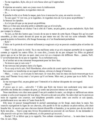 – Tu me regardais, Kyle, dis-je à voix basse alors qu’il approchait. 
– Non. 
Il réprima un sourire, mais ses joues roses le trahissaient. 
– Oh si, tu me regardais, tu regardais mon cul. 
– Je… 
Il pencha la tête et se frotta la nuque, puis leva à nouveau les yeux, un sourire en coin. 
– Tu sais quoi ? C’est vrai, je te regardais. Je regardais ton cul. Ça te pose un problème ? 
Je haussai les épaules. 
– Je n’ai pas dit que ça me posait un problème. 
Mais je n’étais pas non plus prête à admettre que ça m’avait plu. 
Après ça, on marcha en silence l’un à côté de l’autre, un peu gênés, un peu maladroits. Kyle finit 
par rompre le silence. 
– Tu sais, ça fait des lustres que j’essaie de ne pas te mater de cette façon. Chaque fois qu’on court 
ensemble, je dois courir devant toi pour ne pas mater ton cul. Ou voir tes seins rebondir. Même 
quand tu portes ta brassière, elle bouge beaucoup, et c’est franchement perturbant. 
– Kyle ! 
J’étais sur le point de m’évanouir tellement je rougissais et je ne pouvais soudain plus m’arrêter de 
ricaner. 
– Quoi ? Je dis juste la vérité. Tu es ma meilleure amie et ça m’a toujours perturbé de te regarder 
comme je regarde les autres filles. Je veux dire, j’essaie de ne pas reluquer les filles en général 
parce que ça ne se fait pas ou quoi, mais avec toi ça a toujours été différent. Mais… putain, Nell. 
C’est tellement dur de ne pas te regarder. Tu es tellement sexy. 
Je m’arrêtai net et me retournai brusquement pour lui faire face. 
– Tu trouves que je suis sexy ? 
Il me renvoya mes propres mots à la figure. 
– Tu es sexy et tu le sais, Nell Hawthorne, alors arrête de courir après les compliments. 
Son sourire se transforma en un regard intense, sérieux et chargé d’émotion. 
– Mais… « sexy », ce n’est pas le mot exact. Je veux dire, tous les mecs du lycée trouvent que tu es 
sexy, sauf Thomas Avery mais c’est parce qu’il est homo. Mais moi, je pense que tu es belle. Tu es 
adorable. 
Je me recroquevillai, un peu gênée par l’intensité et la chaleur décapante de son regard. 
– Merci ? 
Il pense que je suis… adorable ? L’idée que Kyle me trouve non seulement sexy mais aussi 
adorable me donna des crampes de peur, je sentis une pression intense sur mon coeur. 
Nous marchions vers chez nous quand il me prit soudain la main ; ses doigts se mêlèrent aux miens 
comme si cela avait toujours été leur place. On arriva devant son allée. Sa mère était sur le perron en 
train de regarder son courrier, son téléphone portable coincé entre son oreille et son épaule, 
probablement avec ma mère à l’autre bout du fil. 
Elle nous vit passer tranquillement le portail automatique en fer forgé, main dans la main. Ses 
sourcils rejoignirent la ligne de ses cheveux, elle perdit le fil de sa phrase en plein milieu, elle était 
bouche bée. Je savais que mes cheveux étaient ébouriffés et humides, je ne portais pas de tee-shirt et 
Kyle non plus… Tout à coup mes lèvres frissonnèrent au souvenir de son baiser. Je me demandai si 
elle pouvait voir qu’on s’était embrassé, si elle pensait qu’on avait… 
– Rachel ? Il va falloir que je te rappelle. Nos enfants viennent d’arriver… la main dans la main. 
Oui. Je sais. Déjà. 
 