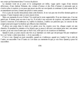 nos corps qui fusionnent dans l’ivresse du plaisir. 
Le moment vient où je jouis et le soulagement est infini, vague après vague d’une tension 
délicieuse, d’une chaleur flottante, des volutes d’extase et des flots d’amour si puissants que je 
n’arrive plus à respirer, je ne peux que poser ma tête sur son épaule et continuer à jouir autour de lui 
en murmurant son nom, comme une prière à notre amour. 
Il n’y a pas de recette miraculeuse dans cette histoire. Je ne vais pas me réveiller demain guérie et 
joyeuse. J’aurai toujours mal, je serai encore triste. 
Mais ces moments-là avec Colton ? Ça rend tout le reste supportable. Il ne me répare pas, il ne me 
guérit pas. Il donne juste un sens à ma vie. Il m’aide à me souvenir de respirer, me montre comment 
sourire à nouveau. Il m’embrasse et j’oublie la douleur, j’oublie ces pulsions que j’ai encore de me 
couper pour provoquer la douleur qui effacera mes émotions. 
Il glisse son corps dans le mien et je gémis avec lui, respire avec lui, chaque soupir est une 
chanson. Et pendant les minutes et les heures que je passe à dévorer son amour pour moi, son amour 
en moi, je ne suis rien d’autre que sa Nell à lui, celle qui n’a ni cicatrices ni fantômes. 
Quand il jouit, je jouis encore une fois et je murmure ces mots qui ont presque fini par remplacer 
les « je t’aime » entre nous deux : « Je te succombe. » 
C’est si vrai. Quand on jouit ensemble, quand on s’embrasse, quand on s’endort l’un à côté de 
l’autre, on succombe l’un à l’autre et c’est dans ces moments-là que je vais bien. Quand je peux lui 
succomber. 
FIN 
 