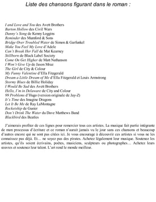 Liste des chansons figurant dans le roman : 
I and Love and You des Avett Brothers 
Barton Hollow des Civil Wars 
Danny’s Song de Kenny Loggins 
Reminder des Mumford & Sons 
Bridge Over Troubled Water de Simon & Garfunkel 
Make You Feel My Love d’Adele 
Can’t Break Her Fall de Mat Kearney 
Stillborn de Black Label Society 
Come On Get Higher de Matt Nathanson 
I Won’t Give Up de Jason Mraz 
The Girl de City & Colour 
My Funny Valentine d’Ella Fitzgerald 
Dream a Little Dream of Me d’Ella Fitzgerald et Louis Armstrong 
Stormy Blues de Billie Holiday 
I Would Be Sad des Avett Brothers 
Hello, I’m in Delaware de City and Colour 
99 Problems d’Hugo (version originale de Jay-Z) 
It’s Time des Imagine Dragons 
Let It Be Me de Ray LaMontagne 
Rocketship de Guster 
Don’t Drink The Water du Dave Matthews Band 
Blackbird des Beatles 
J’aimerais profiter de ces lignes pour remercier tous ces artistes. La musique fait partie intégrante 
de mon processus d’écriture et ce roman n’aurait jamais vu le jour sans ces chansons et beaucoup 
d’autres encore qui ne sont pas citées ici. Je vous encourage à découvrir ces artistes si vous ne les 
connaissez pas déjà. Et… ne soyez pas des pirates. Achetez légalement leur musique. Soutenez les 
artistes, qu’ils soient écrivains, poètes, musiciens, sculpteurs ou photographes… Achetez leurs 
oeuvres et soutenez leur talent. L’art rend le monde meilleur. 
 