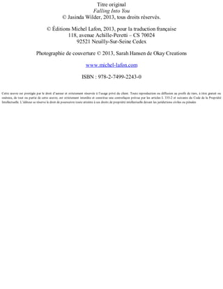 Titre original 
Falling Into You 
© Jasinda Wilder, 2013, tous droits réservés. 
© Éditions Michel Lafon, 2013, pour la traduction française 
118, avenue Achille-Peretti – CS 70024 
92521 Neuilly-Sur-Seine Cedex 
Photographie de couverture © 2013, Sarah Hansen de Okay Creations 
www.michel-lafon.com 
ISBN : 978-2-7499-2243-0 
Cette oeuvre est protégée par le droit d’auteur et strictement réservée à l’usage privé du client. Toute reproduction ou diffusion au profit de tiers, à titre gratuit ou 
onéreux, de tout ou partie de cette oeuvre, est strictement interdite et constitue une contrefaçon prévue par les articles L 335-2 et suivants du Code de la Propriété 
Intellectuelle. L’éditeur se réserve le droit de poursuivre toute atteinte à ses droits de propriété intellectuelle devant les juridictions civiles ou pénales 
