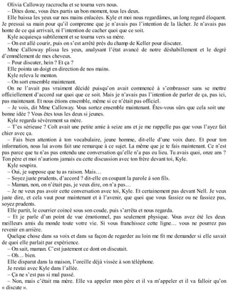 Olivia Calloway raccrocha et se tourna vers nous. 
– Dites donc, vous êtes partis un bon moment, tous les deux. 
Elle baissa les yeux sur nos mains enlacées. Kyle et moi nous regardâmes, un long regard éloquent. 
Je pressai sa main pour qu’il comprenne que je n’avais pas l’intention de la lâcher. Je n’avais pas 
honte de ce qui arrivait, ni l’intention de cacher quoi que ce soit. 
Kyle acquiesça subtilement et se tourna vers sa mère. 
– On est allé courir, puis on s’est arrêté près du champ de Keller pour discuter. 
Mme Calloway plissa les yeux, analysant l’état avancé de notre déshabillement et le degré 
d’emmêlement de mes cheveux. 
– Pour discuter, hein ? Et ça ? 
Elle pointa un doigt en direction de nos mains. 
Kyle releva le menton. 
– On sort ensemble maintenant. 
On ne l’avait pas vraiment décidé puisqu’on avait commencé à s’embrasser sans se mettre 
officiellement d’accord sur quoi que ce soit. Mais je n’avais pas l’intention de parler de ça, pas ici, 
pas maintenant. Et nous étions ensemble, même si ce n’était pas officiel. 
– Je vois, dit Mme Calloway. Vous sortez ensemble maintenant. Êtes-vous sûrs que cela soit une 
bonne idée ? Vous êtes tous les deux si jeunes. 
Kyle regarda sévèrement sa mère. 
– T’es sérieuse ? Colt avait une petite amie à seize ans et je me rappelle pas que vous l’ayez fait 
chier avec ça. 
– Fais bien attention à ton vocabulaire, jeune homme, dit-elle d’une voix dure. Et pour ton 
information, nous lui avons fait une remarque à ce sujet. La même que je te fais maintenant. Ce n’est 
pas parce que tu n’as pas entendu une conversation qu’elle n’a pas eu lieu. Tu avais quoi, onze ans ? 
Ton père et moi n’aurions jamais eu cette discussion avec ton frère devant toi, Kyle. 
Kyle soupira. 
– Oui, je suppose que tu as raison. Mais… 
– Soyez juste prudents, d’accord ? dit-elle en coupant la parole à son fils. 
– Maman, non, on n’était pas, je veux dire, on n’a pas… 
– Je ne veux pas avoir cette conversation avec toi, Kyle. Et certainement pas devant Nell. Je veux 
juste dire, et cela vaut pour maintenant et à l’avenir, que quoi que vous fassiez ou ne fassiez pas, 
soyez prudents. 
Elle partit, le courrier coincé sous son coude, puis s’arrêta et nous regarda. 
– Et je parle d’un point de vue émotionnel, pas seulement physique. Vous avez été les deux 
meilleurs amis du monde toute votre vie. Si vous franchissez cette ligne… vous ne pourrez pas 
revenir en arrière. 
Quelque chose dans sa voix et dans sa façon de regarder au loin me fit me demander si elle savait 
de quoi elle parlait par expérience. 
– On sait, maman. C’est justement ce dont on discutait. 
– Oh… bien. 
Elle disparut dans la maison, l’oreille déjà vissée à son téléphone. 
Je restai avec Kyle dans l’allée. 
– Ça ne s’est pas si mal passé. 
– Non, mais c’était ma mère. Elle va appeler mon père et il va m’appeler et il va falloir qu’on 
« discute ». 
 