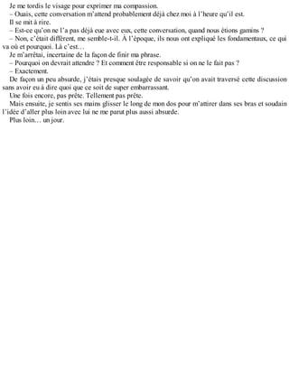 Je me tordis le visage pour exprimer ma compassion. 
– Ouais, cette conversation m’attend probablement déjà chez moi à l’heure qu’il est. 
Il se mit à rire. 
– Est-ce qu’on ne l’a pas déjà eue avec eux, cette conversation, quand nous étions gamins ? 
– Non, c’était différent, me semble-t-il. À l’époque, ils nous ont expliqué les fondamentaux, ce qui 
va où et pourquoi. Là c’est… 
Je m’arrêtai, incertaine de la façon de finir ma phrase. 
– Pourquoi on devrait attendre ? Et comment être responsable si on ne le fait pas ? 
– Exactement. 
De façon un peu absurde, j’étais presque soulagée de savoir qu’on avait traversé cette discussion 
sans avoir eu à dire quoi que ce soit de super embarrassant. 
Une fois encore, pas prête. Tellement pas prête. 
Mais ensuite, je sentis ses mains glisser le long de mon dos pour m’attirer dans ses bras et soudain 
l’idée d’aller plus loin avec lui ne me parut plus aussi absurde. 
Plus loin… un jour. 
 