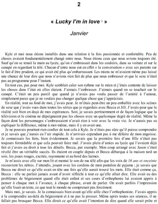 2 
« Lucky I’m in love 1 » 
Janvier 
Kyle et moi nous étions installés dans une relation à la fois passionnée et confortable. Peu de 
choses avaient fondamentalement changé entre nous. Nous étions ceux que nous avions toujours été. 
Sauf qu’on se tenait la main au lycée, qu’on s’embrassait dans les couloirs, dans sa voiture et sur le 
canapé en regardant la télé. Chacun d’entre nous eut en effet « la conversation » avec ses parents sur 
le fait d’être prudent, ce qui avait été plus qu’embarrassant. Les miens ne m’avaient même pas laissé 
une chance de leur dire que nous n’avions rien fait de plus que nous embrasser et que le sexe n’était 
pas au programme pour l’instant. 
En tout cas, pas pour moi. Kyle semblait caler son rythme sur le mien et j’étais contente de laisser 
les choses dans l’état où elles étaient. J’aimais l’embrasser. J’aimais quand on se touchait sur le 
canapé. C’était un peu pareil que quand je n’avais pas voulu passer de l’amitié à l’amour, 
simplement parce que je ne voulais pas changer quelque chose que j’appréciais. 
En réalité, tout au fond de moi, j’avais peur. Je m’étais peut-être un peu emballée avec les scènes 
de sexe que j’avais vues dans toutes les séries que je regardais avec Becca et Jill. J’avais peur que la 
réalité soit bien en deçà de mes espérances. Soit, je savais pertinemment et de façon logique que la 
télévision et le cinéma ne dépeignaient pas les choses avec un quelconque degré de réalité. Même la 
façon dont les personnages s’embrassaient n’avait rien à voir avec la vraie vie. Je n’aurais pas su 
expliquer la différence, même à moi-même, mais il y en avait une. 
Je ne pouvais pourtant rien confier de tout cela à Kyle. Je n’étais pas sûre qu’il puisse comprendre 
et je savais que j’aurais eu l’air stupide. Je n’arrivais cependant pas à me défaire de mon angoisse. 
Je connaissais les faits, bien évidemment. Je savais que la première fois d’une fille n’était pas 
toujours formidable et que cela pouvait faire mal. J’avais plein d’amies au lycée qui l’avaient déjà 
fait et j’avais eu droit à tous les détails. Becca, par exemple. Mon coup arrangé avec Jason s’était 
révélé être un véritable succès. Ils étaient en couple depuis et Becca débarqua à la maison tard un 
soir, les joues rouges, excitée, rayonnante et au bord des larmes. 
Je m’assis avec elle sur mon lit et montai le son de ma télé afin que les voix de 16 ans et enceinte 
recouvrent les nôtres. J’attendis, jouant avec les cordons de mon pantalon de pyjama ; je savais que 
Becca me dirait ce qu’elle avait en tête une fois qu’elle aurait trouvé les mots. Elle était comme ça, 
Becca : elle ne parlait jamais avant d’avoir réfléchi à tout ce qu’elle allait dire. Elle avait eu des 
problèmes de bégaiement quand elle était enfant et ses cours d’orthophonie lui avaient appris à 
penser à chaque mot à l’avance, à chaque phrase, avant de parler. On avait parfois l’impression 
qu’elle lisait un texte, ce que tout le monde ne comprenait pas forcément. 
Mais moi, je savais. Je la connaissais bien avant qu’elle aille chez l’orthophoniste. J’avais appris 
à la comprendre au-delà du bégaiement et à ne pas la presser. Même après toutes ses séances, il ne 
fallait pas brusquer Becca. Elle dirait ce qu’elle avait l’intention de dire quand elle serait prête et 
 