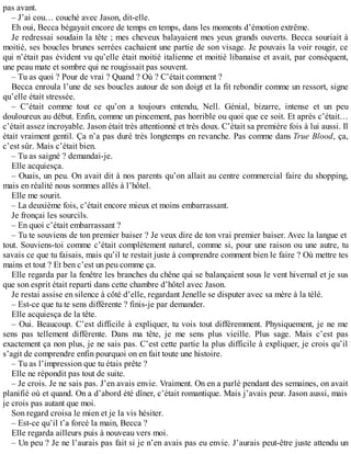 pas avant. 
– J’ai cou… couché avec Jason, dit-elle. 
Eh oui, Becca bégayait encore de temps en temps, dans les moments d’émotion extrême. 
Je redressai soudain la tête ; mes cheveux balayaient mes yeux grands ouverts. Becca souriait à 
moitié, ses boucles brunes serrées cachaient une partie de son visage. Je pouvais la voir rougir, ce 
qui n’était pas évident vu qu’elle était moitié italienne et moitié libanaise et avait, par conséquent, 
une peau mate et sombre qui ne rougissait pas souvent. 
– Tu as quoi ? Pour de vrai ? Quand ? Où ? C’était comment ? 
Becca enroula l’une de ses boucles autour de son doigt et la fit rebondir comme un ressort, signe 
qu’elle était stressée. 
– C’était comme tout ce qu’on a toujours entendu, Nell. Génial, bizarre, intense et un peu 
douloureux au début. Enfin, comme un pincement, pas horrible ou quoi que ce soit. Et après c’était… 
c’était assez incroyable. Jason était très attentionné et très doux. C’était sa première fois à lui aussi. Il 
était vraiment gentil. Ça n’a pas duré très longtemps en revanche. Pas comme dans True Blood, ça, 
c’est sûr. Mais c’était bien. 
– Tu as saigné ? demandai-je. 
Elle acquiesça. 
– Ouais, un peu. On avait dit à nos parents qu’on allait au centre commercial faire du shopping, 
mais en réalité nous sommes allés à l’hôtel. 
Elle me sourit. 
– La deuxième fois, c’était encore mieux et moins embarrassant. 
Je fronçai les sourcils. 
– En quoi c’était embarrassant ? 
– Tu te souviens de ton premier baiser ? Je veux dire de ton vrai premier baiser. Avec la langue et 
tout. Souviens-toi comme c’était complètement naturel, comme si, pour une raison ou une autre, tu 
savais ce que tu faisais, mais qu’il te restait juste à comprendre comment bien le faire ? Où mettre tes 
mains et tout ? Et ben c’est un peu comme ça. 
Elle regarda par la fenêtre les branches du chêne qui se balançaient sous le vent hivernal et je sus 
que son esprit était reparti dans cette chambre d’hôtel avec Jason. 
Je restai assise en silence à côté d’elle, regardant Jenelle se disputer avec sa mère à la télé. 
– Est-ce que tu te sens différente ? finis-je par demander. 
Elle acquiesça de la tête. 
– Oui. Beaucoup. C’est difficile à expliquer, tu vois tout différemment. Physiquement, je ne me 
sens pas tellement différente. Dans ma tête, je me sens plus vieille. Plus sage. Mais c’est pas 
exactement ça non plus, je ne sais pas. C’est cette partie la plus difficile à expliquer, je crois qu’il 
s’agit de comprendre enfin pourquoi on en fait toute une histoire. 
– Tu as l’impression que tu étais prête ? 
Elle ne répondit pas tout de suite. 
– Je crois. Je ne sais pas. J’en avais envie. Vraiment. On en a parlé pendant des semaines, on avait 
planifié où et quand. On a d’abord été dîner, c’était romantique. Mais j’avais peur. Jason aussi, mais 
je crois pas autant que moi. 
Son regard croisa le mien et je la vis hésiter. 
– Est-ce qu’il t’a forcé la main, Becca ? 
Elle regarda ailleurs puis à nouveau vers moi. 
– Un peu ? Je ne l’aurais pas fait si je n’en avais pas eu envie. J’aurais peut-être juste attendu un 
 