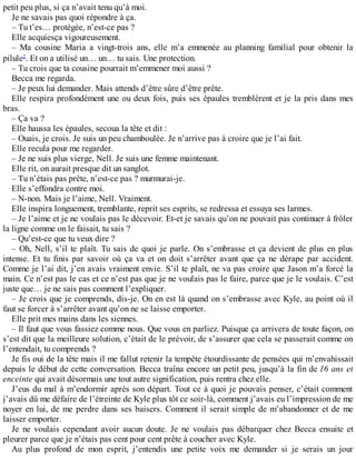 petit peu plus, si ça n’avait tenu qu’à moi. 
Je ne savais pas quoi répondre à ça. 
– Tu t’es… protégée, n’est-ce pas ? 
Elle acquiesça vigoureusement. 
– Ma cousine Maria a vingt-trois ans, elle m’a emmenée au planning familial pour obtenir la 
pilule2. Et on a utilisé un… un… tu sais. Une protection. 
– Tu crois que ta cousine pourrait m’emmener moi aussi ? 
Becca me regarda. 
– Je peux lui demander. Mais attends d’être sûre d’être prête. 
Elle respira profondément une ou deux fois, puis ses épaules tremblèrent et je la pris dans mes 
bras. 
– Ça va ? 
Elle haussa les épaules, secoua la tête et dit : 
– Ouais, je crois. Je suis un peu chamboulée. Je n’arrive pas à croire que je l’ai fait. 
Elle recula pour me regarder. 
– Je ne suis plus vierge, Nell. Je suis une femme maintenant. 
Elle rit, on aurait presque dit un sanglot. 
– Tu n’étais pas prête, n’est-ce pas ? murmurai-je. 
Elle s’effondra contre moi. 
– N-non. Mais je l’aime, Nell. Vraiment. 
Elle inspira longuement, tremblante, reprit ses esprits, se redressa et essuya ses larmes. 
– Je l’aime et je ne voulais pas le décevoir. Et-et je savais qu’on ne pouvait pas continuer à frôler 
la ligne comme on le faisait, tu sais ? 
– Qu’est-ce que tu veux dire ? 
– Oh, Nell, s’il te plaît. Tu sais de quoi je parle. On s’embrasse et ça devient de plus en plus 
intense. Et tu finis par savoir où ça va et on doit s’arrêter avant que ça ne dérape par accident. 
Comme je l’ai dit, j’en avais vraiment envie. S’il te plaît, ne va pas croire que Jason m’a forcé la 
main. Ce n’est pas le cas et ce n’est pas que je ne voulais pas le faire, parce que je le voulais. C’est 
juste que… je ne sais pas comment l’expliquer. 
– Je crois que je comprends, dis-je. On en est là quand on s’embrasse avec Kyle, au point où il 
faut se forcer à s’arrêter avant qu’on ne se laisse emporter. 
Elle prit mes mains dans les siennes. 
– Il faut que vous fassiez comme nous. Que vous en parliez. Puisque ça arrivera de toute façon, on 
s’est dit que la meilleure solution, c’était de le prévoir, de s’assurer que cela se passerait comme on 
l’entendait, tu comprends ? 
Je fis oui de la tête mais il me fallut retenir la tempête étourdissante de pensées qui m’envahissait 
depuis le début de cette conversation. Becca traîna encore un petit peu, jusqu’à la fin de 16 ans et 
enceinte qui avait désormais une tout autre signification, puis rentra chez elle. 
J’eus du mal à m’endormir après son départ. Tout ce à quoi je pouvais penser, c’était comment 
j’avais dû me défaire de l’étreinte de Kyle plus tôt ce soir-là, comment j’avais eu l’impression de me 
noyer en lui, de me perdre dans ses baisers. Comment il serait simple de m’abandonner et de me 
laisser emporter. 
Je ne voulais cependant avoir aucun doute. Je ne voulais pas débarquer chez Becca ensuite et 
pleurer parce que je n’étais pas cent pour cent prête à coucher avec Kyle. 
Au plus profond de mon esprit, j’entendis une petite voix me demander si je serais un jour 
 