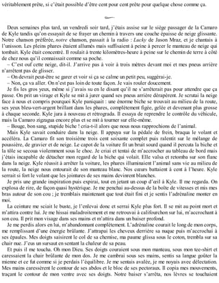 véritablement prête, si c’était possible d’être cent pour cent prête pour quelque chose comme ça. 
Deux semaines plus tard, un vendredi soir tard, j’étais assise sur le siège passager de la Camaro 
de Kyle tandis qu’on essayait de se frayer un chemin à travers une couche épaisse de neige glissante. 
Notre chanson préférée, notre chanson, passait à la radio : Lucky de Jason Mraz, et je chantais à 
l’unisson. Les pleins phares étaient allumés mais suffisaient à peine à percer le manteau de neige qui 
tombait. Kyle était concentré. Il roulait à trente kilomètres-heure à peine sur le chemin de terre à côté 
de chez nous qu’il connaissait comme sa poche. 
– C’est ouf cette neige, dit-il. J’arrive pas à voir à trois mètres devant moi et mes pneus arrière 
n’arrêtent pas de glisser. 
– On devrait peut-être se garer et voir si ça se calme un petit peu, suggérai-je. 
– Non, ça va aller. On n’est pas loin de toute façon. Je vais rouler doucement. 
Je fis les gros yeux, même si j’avais su en le disant qu’il ne s’arrêterait pas pour attendre que ça 
passe. On prit un virage et Kyle se mit à jurer quand ses pneus arrière dérapèrent. Je scrutai la neige 
face à nous et compris pourquoi Kyle paniquait : une énorme biche se trouvait au milieu de la route, 
ses yeux bleu-vert-argent brillant dans les phares, complètement figée, gelée et devenant plus grosse 
à chaque seconde. Kyle jura à nouveau et rétrograda. Il essaya de reprendre le contrôle du véhicule, 
mais la Camaro zigzagua encore plus et se mit à tourner sur elle-même. 
– Bouge, bon sang, stupide biche ! cria-t-il alors que nous nous rapprochions de l’animal. 
Mais Kyle savait conduire dans la neige. Il appuya sur la pédale de frein, braqua le volant et 
accéléra. La Camaro fit son troisième trois cent soixante complet puis ralentit sur le mélange de 
poussière, de gravier et de neige. Le capot de la voiture fit un bruit sourd quand il percuta la biche et 
la tôle se secoua violemment sous le choc. Je criai et tentai de m’accrocher au tableau de bord mais 
j’étais incapable de détacher mon regard de la biche qui volait. Elle valsa et retomba sur son flanc 
dans la neige. Kyle réussit à arrêter la voiture, les phares illuminaient l’animal sans vie au milieu de 
la route, la neige nous entourait de son manteau blanc. Nos coeurs battaient à cent à l’heure. Kyle 
serrait si fort le volant que les jointures de ses mains devinrent blanches. 
Je pris une grande inspiration puis expirai, tout en jetant un coup d’oeil à Kyle. Il me regarda. On 
explosa de rire, de façon quasi hystérique. Je me penchai au-dessus de la boîte de vitesses et mis mes 
bras autour de son cou ; je tremblais maintenant que tout était fini et je sentis l’adrénaline monter en 
moi. 
La ceinture me sciait le buste, je l’enlevai donc et serrai Kyle plus fort. Il se mit au point mort et 
m’attira contre lui. Je me hissai maladroitement et me retrouvai à califourchon sur lui, m’accrochant à 
son cou. Il prit mon visage dans ses mains et m’attira dans un baiser profond. 
Je me perdis alors en lui, m’abandonnant complètement. L’adrénaline courait le long de mon corps, 
me remplissant d’une énergie brûlante. J’attrapai les cheveux derrière sa nuque puis m’accrochai à 
ses épaules. Mes doigts saisirent le col de sa chemise, ma paume glissa sous le coton, trembla sur sa 
chair nue. J’eus un sursaut en sentant la chaleur de sa peau. 
Et puis il me toucha. Oh mon Dieu. Ses doigts couraient sous mon manteau, sous mon tee-shirt et 
caressaient la chair brûlante de mon dos. Je me cambrai sous ses mains, sentis sa langue goûter la 
mienne et ce fut comme si je perdais l’équilibre. Je me sentais avalée, je me noyais avec délectation. 
Mes mains caressèrent le contour de ses abdos et le bloc de ses pectoraux. Il copia mes mouvements, 
traçant le contour de mon ventre avec ses doigts. Notre baiser s’arrêta, nos lèvres se touchaient 
 