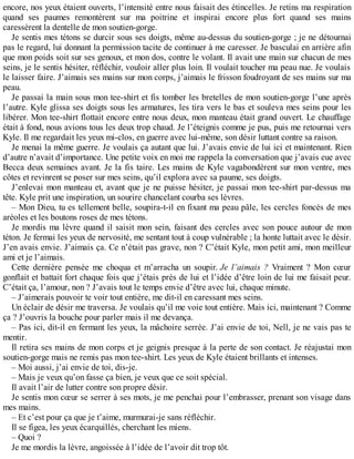 encore, nos yeux étaient ouverts, l’intensité entre nous faisait des étincelles. Je retins ma respiration 
quand ses paumes remontèrent sur ma poitrine et inspirai encore plus fort quand ses mains 
caressèrent la dentelle de mon soutien-gorge. 
Je sentis mes tétons se durcir sous ses doigts, même au-dessus du soutien-gorge ; je ne détournai 
pas le regard, lui donnant la permission tacite de continuer à me caresser. Je basculai en arrière afin 
que mon poids soit sur ses genoux, et mon dos, contre le volant. Il avait une main sur chacun de mes 
seins, je le sentis hésiter, réfléchir, vouloir aller plus loin. Il voulait toucher ma peau nue. Je voulais 
le laisser faire. J’aimais ses mains sur mon corps, j’aimais le frisson foudroyant de ses mains sur ma 
peau. 
Je passai la main sous mon tee-shirt et fis tomber les bretelles de mon soutien-gorge l’une après 
l’autre. Kyle glissa ses doigts sous les armatures, les tira vers le bas et souleva mes seins pour les 
libérer. Mon tee-shirt flottait encore entre nous deux, mon manteau était grand ouvert. Le chauffage 
était à fond, nous avions tous les deux trop chaud. Je l’éteignis comme je pus, puis me retournai vers 
Kyle. Il me regardait les yeux mi-clos, en guerre avec lui-même, son désir luttant contre sa raison. 
Je menai la même guerre. Je voulais ça autant que lui. J’avais envie de lui ici et maintenant. Rien 
d’autre n’avait d’importance. Une petite voix en moi me rappela la conversation que j’avais eue avec 
Becca deux semaines avant. Je la fis taire. Les mains de Kyle vagabondèrent sur mon ventre, mes 
côtes et revinrent se poser sur mes seins, qu’il explora avec sa paume, ses doigts. 
J’enlevai mon manteau et, avant que je ne puisse hésiter, je passai mon tee-shirt par-dessus ma 
tête. Kyle prit une inspiration, un sourire chancelant courba ses lèvres. 
– Mon Dieu, tu es tellement belle, soupira-t-il en fixant ma peau pâle, les cercles foncés de mes 
aréoles et les boutons roses de mes tétons. 
Je mordis ma lèvre quand il saisit mon sein, faisant des cercles avec son pouce autour de mon 
téton. Je fermai les yeux de nervosité, me sentant tout à coup vulnérable ; la honte luttait avec le désir. 
J’en avais envie. J’aimais ça. Ce n’était pas grave, non ? C’était Kyle, mon petit ami, mon meilleur 
ami et je l’aimais. 
Cette dernière pensée me choqua et m’arracha un soupir. Je l’aimais ? Vraiment ? Mon coeur 
gonflait et battait fort chaque fois que j’étais près de lui et l’idée d’être loin de lui me faisait peur. 
C’était ça, l’amour, non ? J’avais tout le temps envie d’être avec lui, chaque minute. 
– J’aimerais pouvoir te voir tout entière, me dit-il en caressant mes seins. 
Un éclair de désir me traversa. Je voulais qu’il me voie tout entière. Mais ici, maintenant ? Comme 
ça ? J’ouvris la bouche pour parler mais il me devança. 
– Pas ici, dit-il en fermant les yeux, la mâchoire serrée. J’ai envie de toi, Nell, je ne vais pas te 
mentir. 
Il retira ses mains de mon corps et je geignis presque à la perte de son contact. Je réajustai mon 
soutien-gorge mais ne remis pas mon tee-shirt. Les yeux de Kyle étaient brillants et intenses. 
– Moi aussi, j’ai envie de toi, dis-je. 
– Mais je veux qu’on fasse ça bien, je veux que ce soit spécial. 
Il avait l’air de lutter contre son propre désir. 
Je sentis mon coeur se serrer à ses mots, je me penchai pour l’embrasser, prenant son visage dans 
mes mains. 
– Et c’est pour ça que je t’aime, murmurai-je sans réfléchir. 
Il se figea, les yeux écarquillés, cherchant les miens. 
– Quoi ? 
Je me mordis la lèvre, angoissée à l’idée de l’avoir dit trop tôt. 
 