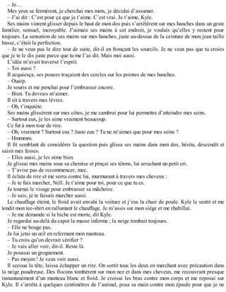 – Je… 
Mes yeux se fermèrent, je cherchai mes mots, je décidai d’assumer. 
– J’ai dit : C’est pour ça que je t’aime. C’est vrai. Je t’aime, Kyle. 
Ses mains vinrent glisser depuis le haut de mon dos puis s’arrêtèrent sur mes hanches dans un geste 
familier, sensuel, incroyable. J’aimais ses mains à cet endroit, je voulais qu’elles y restent pour 
toujours. La sensation de ses mains sur mes hanches, juste au-dessus de la ceinture de mon jean taille 
basse, c’était la perfection. 
– Je ne veux pas le dire tout de suite, dit-il en fronçant les sourcils. Je ne veux pas que tu croies 
que je te le dis juste parce que tu me l’as dit. Mais moi aussi. 
L’idée m’avait traversé l’esprit. 
– Toi aussi ? 
Il acquiesça, ses pouces traçaient des cercles sur les pointes de mes hanches. 
– Ouaip. 
Je souris et me penchai pour l’embrasser encore. 
– Bien. Tu devrais m’aimer. 
Il rit à travers mes lèvres. 
– Oh, t’inquiète. 
Ses mains glissèrent sur mes côtes, je me cambrai pour lui permettre d’atteindre mes seins. 
– Surtout eux, je les aime vraiment beaucoup. 
Ce fut à mon tour de rire. 
– Oh, vraiment ? Surtout eux ? Juste eux ? Tu ne m’aimes que pour mes seins ? 
– Hmmmm. 
Il fit semblant de considérer la question puis glissa ses mains dans mon dos, hésita, descendit et 
saisit mes fesses. 
– Elles aussi, je les aime bien. 
Je glissai mes mains sous sa chemise et pinçai ses tétons, lui arrachant un petit cri. 
– T’avise pas de recommencer, mec. 
Il éclata de rire et me serra contre lui, murmurant à travers mes cheveux : 
– Je te fais marcher, Nell. Je t’aime pour toi, pour ce que tu es. 
Je tournai le visage pour embrasser sa mâchoire. 
– Je sais, je te faisais marcher aussi. 
Le chauffage éteint, le froid avait envahi la voiture et j’eus la chair de poule. Kyle le sentit et me 
tendit mon tee-shirt en rallumant le chauffage. Je m’assis sur mon siège et me rhabillai. 
– Je me demande si la biche est morte, dit Kyle. 
Je regardai au-delà du capot la masse informe ; la neige tombait toujours. 
– Elle ne bouge pas. 
Je lui jetai un oeil en refermant mon manteau. 
– Tu crois qu’on devrait vérifier ? 
– Je vais aller voir, dit-il. Reste là. 
Je poussai un grognement. 
– Pas moyen ! Je veux voir aussi. 
Il secoua la tête, laissa échapper un rire. On sortit tous les deux en marchant avec précaution dans 
la neige poudreuse. Des flocons tombèrent sur mon nez et dans mes cheveux, me recouvrant presque 
instantanément d’un manteau blanc et froid. Je croisai les bras contre mon corps et me reposai sur 
Kyle. Il s’arrêta à quelques centimètres de l’animal, posa sa main contre mon épaule pour que je ne 
 