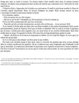 bouge pas, puis se remit à avancer. Un silence tendu s’était installé entre nous, le moteur tournait 
toujours, les phares nous plongeaient dans un bain de lumière qui contrastait avec l’obscurité de cette 
nuit d’hiver. 
J’observai Kyle s’approcher de la biche avec précaution. Il tendit le pied pour toucher le flanc de 
l’animal, tapota doucement. Rien. Je laissai échapper un soupir. Kyle avança encore un peu, 
s’accroupit et tendit la main pour toucher la biche. 
Il se retourna, surpris. 
– Elle est encore en vie, elle respire. 
– Qu’est-ce qu’on fait ? demandai-je. On ne peut pas la laisser comme ça. 
Il leva les bras comme pour dire qu’il ne savait pas. 
– Peut-être qu’elle est juste inconsciente, ou alors elle est blessée… Je ne sais pas, Nell. 
À cet instant, la biche agita un sabot, puis son flanc trembla et elle expira bruyamment. Kyle recula 
précipitamment, jurant de surprise alors que la biche se débattait. Elle se releva et trotta à quelques 
pas de nous, s’arrêta pour nous regarder avec ses yeux tristes et ses oreilles frémissantes. Kyle était 
tombé dans la neige. Il regardait la biche. Elle nous fixa un long moment puis quitta la route. 
– Merde ! dit Kyle en se levant et en réajustant ses habits. Ça m’a trop fait flipper. Je crois que j’ai 
même fait un peu pipi. 
Je ris si fort que je dus attraper son bras pour ne pas tomber. 
On roula sans incident jusqu’à chez nous, mais le souvenir du moment que nous avions partagé 
dans la voiture envahissait nos pensées. On ne s’embrassa pas aussi longtemps que d’habitude avant 
que je descende. Je connaissais désormais la puissance avec laquelle on pouvait se laisser emporter. 
Une fois le feu de l’action passé, je savais que je n’étais pas encore prête. Je crois que Kyle ne l’était 
pas non plus. 
1. Lucky est une chanson de Jason Mraz et Colbie Caillat sortie en 2009. Le refrain dit : « I’m lucky I’m in love with my best friend », ce qui signifie : « J’ai de la 
chance, je suis amoureux de ma meilleure amie. » 
2. Aux États-Unis, il faut être majeure ou accompagnée d’un adulte pour pouvoir se procurer la pilule contraceptive. Ce n’est pas le cas en France : même les 
mineures peuvent se la faire prescrire sans autorisation parentale. 
 