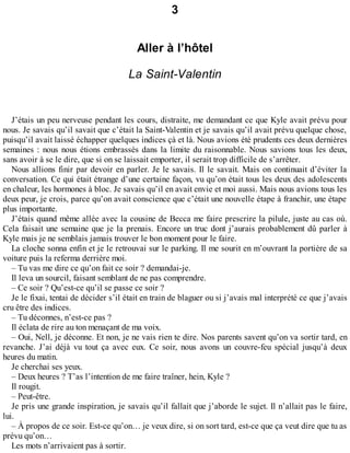 3 
Aller à l’hôtel 
La Saint-Valentin 
J’étais un peu nerveuse pendant les cours, distraite, me demandant ce que Kyle avait prévu pour 
nous. Je savais qu’il savait que c’était la Saint-Valentin et je savais qu’il avait prévu quelque chose, 
puisqu’il avait laissé échapper quelques indices çà et là. Nous avions été prudents ces deux dernières 
semaines : nous nous étions embrassés dans la limite du raisonnable. Nous savions tous les deux, 
sans avoir à se le dire, que si on se laissait emporter, il serait trop difficile de s’arrêter. 
Nous allions finir par devoir en parler. Je le savais. Il le savait. Mais on continuait d’éviter la 
conversation. Ce qui était étrange d’une certaine façon, vu qu’on était tous les deux des adolescents 
en chaleur, les hormones à bloc. Je savais qu’il en avait envie et moi aussi. Mais nous avions tous les 
deux peur, je crois, parce qu’on avait conscience que c’était une nouvelle étape à franchir, une étape 
plus importante. 
J’étais quand même allée avec la cousine de Becca me faire prescrire la pilule, juste au cas où. 
Cela faisait une semaine que je la prenais. Encore un truc dont j’aurais probablement dû parler à 
Kyle mais je ne semblais jamais trouver le bon moment pour le faire. 
La cloche sonna enfin et je le retrouvai sur le parking. Il me sourit en m’ouvrant la portière de sa 
voiture puis la referma derrière moi. 
– Tu vas me dire ce qu’on fait ce soir ? demandai-je. 
Il leva un sourcil, faisant semblant de ne pas comprendre. 
– Ce soir ? Qu’est-ce qu’il se passe ce soir ? 
Je le fixai, tentai de décider s’il était en train de blaguer ou si j’avais mal interprété ce que j’avais 
cru être des indices. 
– Tu déconnes, n’est-ce pas ? 
Il éclata de rire au ton menaçant de ma voix. 
– Oui, Nell, je déconne. Et non, je ne vais rien te dire. Nos parents savent qu’on va sortir tard, en 
revanche. J’ai déjà vu tout ça avec eux. Ce soir, nous avons un couvre-feu spécial jusqu’à deux 
heures du matin. 
Je cherchai ses yeux. 
– Deux heures ? T’as l’intention de me faire traîner, hein, Kyle ? 
Il rougit. 
– Peut-être. 
Je pris une grande inspiration, je savais qu’il fallait que j’aborde le sujet. Il n’allait pas le faire, 
lui.– 
À propos de ce soir. Est-ce qu’on… je veux dire, si on sort tard, est-ce que ça veut dire que tu as 
prévu qu’on… 
Les mots n’arrivaient pas à sortir. 
 