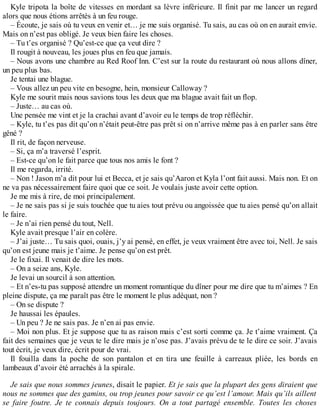 Kyle tripota la boîte de vitesses en mordant sa lèvre inférieure. Il finit par me lancer un regard 
alors que nous étions arrêtés à un feu rouge. 
– Écoute, je sais où tu veux en venir et… je me suis organisé. Tu sais, au cas où on en aurait envie. 
Mais on n’est pas obligé. Je veux bien faire les choses. 
– Tu t’es organisé ? Qu’est-ce que ça veut dire ? 
Il rougit à nouveau, les joues plus en feu que jamais. 
– Nous avons une chambre au Red Roof Inn. C’est sur la route du restaurant où nous allons dîner, 
un peu plus bas. 
Je tentai une blague. 
– Vous allez un peu vite en besogne, hein, monsieur Calloway ? 
Kyle me sourit mais nous savions tous les deux que ma blague avait fait un flop. 
– Juste… au cas où. 
Une pensée me vint et je la crachai avant d’avoir eu le temps de trop réfléchir. 
– Kyle, tu t’es pas dit qu’on n’était peut-être pas prêt si on n’arrive même pas à en parler sans être 
gêné ? 
Il rit, de façon nerveuse. 
– Si, ça m’a traversé l’esprit. 
– Est-ce qu’on le fait parce que tous nos amis le font ? 
Il me regarda, irrité. 
– Non ! Jason m’a dit pour lui et Becca, et je sais qu’Aaron et Kyla l’ont fait aussi. Mais non. Et on 
ne va pas nécessairement faire quoi que ce soit. Je voulais juste avoir cette option. 
Je me mis à rire, de moi principalement. 
– Je ne sais pas si je suis touchée que tu aies tout prévu ou angoissée que tu aies pensé qu’on allait 
le faire. 
– Je n’ai rien pensé du tout, Nell. 
Kyle avait presque l’air en colère. 
– J’ai juste… Tu sais quoi, ouais, j’y ai pensé, en effet, je veux vraiment être avec toi, Nell. Je sais 
qu’on est jeune mais je t’aime. Je pense qu’on est prêt. 
Je le fixai. Il venait de dire les mots. 
– On a seize ans, Kyle. 
Je levai un sourcil à son attention. 
– Et n’es-tu pas supposé attendre un moment romantique du dîner pour me dire que tu m’aimes ? En 
pleine dispute, ça me paraît pas être le moment le plus adéquat, non ? 
– On se dispute ? 
Je haussai les épaules. 
– Un peu ? Je ne sais pas. Je n’en ai pas envie. 
– Moi non plus. Et je suppose que tu as raison mais c’est sorti comme ça. Je t’aime vraiment. Ça 
fait des semaines que je veux te le dire mais je n’ose pas. J’avais prévu de te le dire ce soir. J’avais 
tout écrit, je veux dire, écrit pour de vrai. 
Il fouilla dans la poche de son pantalon et en tira une feuille à carreaux pliée, les bords en 
lambeaux d’avoir été arrachés à la spirale. 
Je sais que nous sommes jeunes, disait le papier. Et je sais que la plupart des gens diraient que 
nous ne sommes que des gamins, ou trop jeunes pour savoir ce qu’est l’amour. Mais qu’ils aillent 
se faire foutre. Je te connais depuis toujours. On a tout partagé ensemble. Toutes les choses 
 