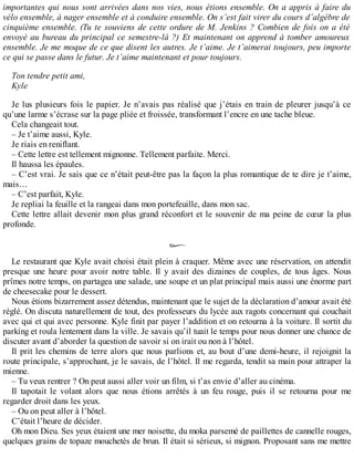 importantes qui nous sont arrivées dans nos vies, nous étions ensemble. On a appris à faire du 
vélo ensemble, à nager ensemble et à conduire ensemble. On s’est fait virer du cours d’algèbre de 
cinquième ensemble. (Tu te souviens de cette ordure de M. Jenkins ? Combien de fois on a été 
envoyé au bureau du principal ce semestre-là ?) Et maintenant on apprend à tomber amoureux 
ensemble. Je me moque de ce que disent les autres. Je t’aime. Je t’aimerai toujours, peu importe 
ce qui se passe dans le futur. Je t’aime maintenant et pour toujours. 
Ton tendre petit ami, 
Kyle 
Je lus plusieurs fois le papier. Je n’avais pas réalisé que j’étais en train de pleurer jusqu’à ce 
qu’une larme s’écrase sur la page pliée et froissée, transformant l’encre en une tache bleue. 
Cela changeait tout. 
– Je t’aime aussi, Kyle. 
Je riais en reniflant. 
– Cette lettre est tellement mignonne. Tellement parfaite. Merci. 
Il haussa les épaules. 
– C’est vrai. Je sais que ce n’était peut-être pas la façon la plus romantique de te dire je t’aime, 
mais… 
– C’est parfait, Kyle. 
Je repliai la feuille et la rangeai dans mon portefeuille, dans mon sac. 
Cette lettre allait devenir mon plus grand réconfort et le souvenir de ma peine de coeur la plus 
profonde. 
Le restaurant que Kyle avait choisi était plein à craquer. Même avec une réservation, on attendit 
presque une heure pour avoir notre table. Il y avait des dizaines de couples, de tous âges. Nous 
prîmes notre temps, on partagea une salade, une soupe et un plat principal mais aussi une énorme part 
de cheesecake pour le dessert. 
Nous étions bizarrement assez détendus, maintenant que le sujet de la déclaration d’amour avait été 
réglé. On discuta naturellement de tout, des professeurs du lycée aux ragots concernant qui couchait 
avec qui et qui avec personne. Kyle finit par payer l’addition et on retourna à la voiture. Il sortit du 
parking et roula lentement dans la ville. Je savais qu’il tuait le temps pour nous donner une chance de 
discuter avant d’aborder la question de savoir si on irait ou non à l’hôtel. 
Il prit les chemins de terre alors que nous parlions et, au bout d’une demi-heure, il rejoignit la 
route principale, s’approchant, je le savais, de l’hôtel. Il me regarda, tendit sa main pour attraper la 
mienne. 
– Tu veux rentrer ? On peut aussi aller voir un film, si t’as envie d’aller au cinéma. 
Il tapotait le volant alors que nous étions arrêtés à un feu rouge, puis il se retourna pour me 
regarder droit dans les yeux. 
– Ou on peut aller à l’hôtel. 
C’était l’heure de décider. 
Oh mon Dieu. Ses yeux étaient une mer noisette, du moka parsemé de paillettes de cannelle rouges, 
quelques grains de topaze mouchetés de brun. Il était si sérieux, si mignon. Proposant sans me mettre 
 