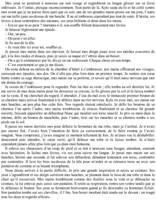 Mes yeux se posèrent à nouveau sur son visage et regardèrent sa langue glisser sur sa lèvre 
inférieure. Je l’imitai, presque inconsciemment. Tout partit de là. Kyle sauta du lit et fut collé contre 
moi avant que je ne puisse faire quoi que ce soit, une de ses grandes mains posée sur ma joue, l’autre 
sur ma taille juste au-dessus de ma hanche. Il ne m’embrassa cependant pas tout de suite. Il hésita, ses 
lèvres à deux centimètres des miennes, ses yeux brûlants et doux dans les miens. 
– Est-ce que tu as peur ? murmura-t-il, son souffle frôlant doucement mes lèvres. 
Je haussai légèrement une épaule. 
– Oui, un peu. 
– On peut s’en aller. 
Je fis non de la tête. 
– Je veux être ici avec toi, soufflai-je. 
Je passai mes mains dans ses cheveux. Je laissai mes doigts jouer avec ses mèches couvertes de 
gel, à la fois raides et douces, puis je saisis sa nuque et l’attirai dans un baiser. 
– On a qu’à commencer par là, dis-je en me redressant. Chaque chose en son temps. 
– C’est exactement ce que je me disais. 
On resta debout au milieu de la chambre d’hôtel à s’embrasser, nos mains effleurant nos visages, 
caressant nos épaules, nos dos. On n’alla pas plus loin dans un premier temps. Je sentais son coeur 
battre contre sa cage thoracique, mes mains sur sa poitrine, et savoir qu’il était aussi nerveux que moi 
me donna du courage. 
Je cessai de l’embrasser pour le regarder. Puis lui ôtai sa veste ; elle tomba au sol derrière lui. Je 
me servis de mes deux mains pour lui desserrer sa cravate, la fis glisser par le col et la laissa tomber 
sur la veste. Il me cherchait du regard, il attendait. J’eus du mal avec le minuscule premier bouton de 
sa chemise mais arrivai finalement à le défaire dans un rire nerveux. Kyle rit avec moi, ses mains sur 
mes hanches, un peu plus bas cette fois. Nos regards étaient entrelacés. Je défis les boutons de sa 
chemise l’un après l’autre, mes mains tremblaient. Je réussis finalement et sa chemise fut grande 
ouverte, laissant apparaître un débardeur blanc qui moulait son torse musclé. Je pris sa main dans la 
mienne, défis un bouton de manchette, puis l’autre, tirai sur les manches et sa chemise tomba à ses 
pieds sur le sol. 
Il passa ses mains derrière moi pour défaire la fermeture de ma robe, mais je l’arrêtai. Je n’avais 
pas encore fini. J’avais bien l’intention de faire ça correctement, de le faire comme je l’avais 
imaginé. Vous comprenez, j’avais imaginé ce moment tellement de fois. Je m’étais vue le déshabiller 
doucement puis attendre, le coeur serré, qu’il défasse ma robe et la laisse tomber. Je n’étais 
cependant jamais allée plus loin que ça dans mon fantasme. 
Il enleva ses chaussures d’un coup de pied et se tint à nouveau sans bouger, attendant, souriant 
avec hésitation. Je léchai mes lèvres, vis ses yeux suivre ma langue. Je posai mes mains sur ses 
hanches, hésitai une seconde et lui enlevai son débardeur, dénudant lentement son torse, centimètre 
par centimètre. Il leva les bras au-dessus de la tête pour m’aider et se retrouva torse nu avec son 
pantalon de costume et sa beauté triomphante. 
Nous étions arrivés à la partie difficile. Je pris une grande inspiration et saisis sa ceinture. Ses 
yeux s’agrandirent et ses doigts serrèrent mes hanches, se plantant dans le tissu de ma robe et dans la 
chair qu’il recouvrait. Mes mains tremblaient comme des feuilles sous le vent et je débouclai sa 
ceinture, la lui enlevai puis saisis son pantalon. Il retint sa respiration, rentra son ventre tandis que je 
le défaisais le bouton. Ses yeux se fermèrent brièvement quand je fis descendre sa fermeture Éclair. 
Son pantalon tomba sur ses chevilles, il l’ôta. Son boxer moulant était tendu sur le devant ; on rougit 
tous les deux et regarda ailleurs. 
 