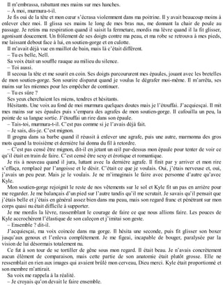 Il m’embrassa, rabattant mes mains sur mes hanches. 
– À moi, murmura-t-il. 
Je fis oui de la tête et mon coeur s’écrasa violemment dans ma poitrine. Il y avait beaucoup moins à 
enlever chez moi. Il glissa ses mains le long de mes bras nus, me donnant la chair de poule au 
passage. Je retins ma respiration quand il saisit la fermeture, mordis ma lèvre quand il la fit glisser, 
agonisant doucement. Un frôlement de ses doigts contre ma peau, et ma robe se retrouva à mes pieds, 
me laissant debout face à lui, en soutien-gorge et en culotte. 
Il m’avait déjà vue en maillot de bain, mais là c’était différent. 
– Tu es belle, Nell. 
Sa voix était un souffle rauque au milieu du silence. 
– Toi aussi. 
Il secoua la tête et me sourit en coin. Ses doigts parcoururent mes épaules, jouant avec les bretelles 
de mon soutien-gorge. Son sourire disparut quand je voulus le dégrafer moi-même. Il m’arrêta, ses 
mains sur les miennes pour les empêcher de continuer. 
– Tu es sûre ? 
Ses yeux cherchaient les miens, tendres et hésitants. 
Hésitants. Une voix au fond de moi murmura quelques doutes mais je l’étouffai. J’acquiesçai. Il mit 
mes mains sur ses épaules puis s’empara des agrafes de mon soutien-gorge. Il cafouilla un peu, la 
pointe de sa langue sortie. J’étouffai un rire dans son épaule. 
– Tais-toi, murmura-t-il. C’est pas comme si je l’avais déjà fait. 
– Je sais, dis-je. C’est mignon. 
Il grogna dans sa barbe quand il réussit à enlever une agrafe, puis une autre, marmonna des gros 
mots quand la troisième et dernière lui donna du fil à retordre. 
– C’est pas censé être mignon, dit-il en jetant un oeil par-dessus mon épaule pour tenter de voir ce 
qu’il était en train de faire. C’est censé être sexy et érotique et romantique. 
Je ris à nouveau quand il jura, luttant avec la dernière agrafe. Il finit par y arriver et mon rire 
s’effaça, remplacé par l’angoisse et le désir. C’était ce que je voulais. Oui, j’étais nerveuse et, oui, 
j’avais un peu peur. Mais je le voulais. Je ne m’imaginais le faire avec personne d’autre qu’avec 
Kyle. 
Mon soutien-gorge rejoignit le reste de nos vêtements sur le sol et Kyle fit un pas en arrière pour 
me regarder. Je me balançais d’un pied sur l’autre tandis qu’il me scrutait. Je savais qu’il pensait que 
j’étais belle et j’étais en général assez bien dans ma peau, mais son regard franc et pénétrant sur mon 
corps quasi nu était difficile à supporter. 
Je me mordis la lèvre, rassemblant le courage de faire ce que nous allions faire. Les pouces de 
Kyle accrochèrent l’élastique de son caleçon et j’imitai son geste. 
– Ensemble ? dit-il. 
J’acquiesçai, ma voix coincée dans ma gorge. Il hésita une seconde, puis fit glisser son boxer 
jusqu’aux genoux et l’enleva complètement. Je me figeai, incapable de bouger, paralysée par la 
vision de lui désormais totalement nu. 
Ce fut à son tour de se tortiller de gêne sous mon regard. Il était beau. Je n’avais concrètement 
aucun élément de comparaison, mais cette partie de son anatomie était plutôt grosse. Elle ne 
ressemblait en rien aux images qui avaient brûlé mon cerveau, Dieu merci. Kyle était proportionné et 
son membre m’attirait. 
Sa voix me rappela à la réalité. 
– Je croyais qu’on devait le faire ensemble. 
 