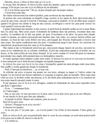 – Désolée, dis-je, j’allais le faire mais je t’ai vu et… 
Je ne pus finir ma phrase. Il releva la tête, roula des épaules, agita ses doigts, pour rassembler son 
courage. Il fit un pas vers moi et je m’efforçai de me détendre. 
– Et si tu le faisais pour moi ? dis-je, un peu choquée par ma propre audace. 
– J’aime bien cette idée. 
Ses mains retrouvèrent leur endroit préféré, juste au-dessus de mes hanches. 
Je portais des sous-vêtements en dentelle rouge assortis et les mains de Kyle dérivèrent dans le 
creux de mes reins, suivant le bord de l’élastique, caressant la dentelle. Je fis un effort pour respirer 
quand il fit glisser ma culotte le long de mes cuisses, m’obligeai à ouvrir les yeux pour croiser les 
siens quand il caressa mes fesses. 
J’agitai légèrement mes hanches et mes cuisses, le petit bout de dentelle tomba au sol et nous fûmes 
tous les deux nus. Mon coeur jouait violemment du tambour dans ma poitrine, résonnait dans mes 
oreilles. Je tremblais de la tête aux pieds, de peur, d’excitation et de désir. Sa peau était chaude 
contre la mienne, ses mains caressaient mes hanches nues, mes côtes, ses cuisses étaient collées aux 
miennes. Le bout de mes seins frôlait son torse, provoquant des frissons foudroyants à travers tout 
mon corps. Ses mains cambrèrent mon dos puis s’aventurèrent jusqu’à mes fesses, les saisirent, les 
malaxèrent, un petit peu trop fort, mais je m’en moquais. 
Mes mains à moi se baladaient selon leur gré, caressaient chaque muscle de son dos, suivaient les 
creux et les ondulations de sa colonne vertébrale. Il prit une inspiration quand je m’arrêtai sur ses 
fesses. Je fus émerveillée de leur douce fermeté. Je les saisis comme il l’avait fait pour les miennes, 
puis plantai mes ongles délicatement dans ses hémisphères musclés. 
Je sentis quelque chose palpiter contre mon ventre. Je baissai les yeux et vis son sexe en érection ; 
le trou minuscule sur le bout laissait échapper un liquide transparent. 
Je relevai les yeux vers lui et vis les siens s’écarquiller quand ma main plongea entre nous deux. 
Son souffle s’arrêta quand mes doigts le touchèrent. 
– Nell, il faut que tu ralentisses… ça va trop vite. 
Je relâchai ma prise et passai ma paume sur son torse, attrapai sa nuque et l’attirai contre ma 
bouche. Le feu lent de nos baisers habituels se consuma et explosa dans un incendie. Mon corps était 
collé au sien, sa fermeté contre ma douceur, et le feu brûla plus ardemment encore à la sensation de 
son corps musclé encastré contre le mien. 
Il me repoussa vers le lit et je m’y allongeai, sentant les battements de mon coeur reprendre alors 
que Kyle s’approchait. 
– Es-tu… ? commença Kyle. 
Je l’interrompis. 
– Oui, je suis sûre. Je suis nerveuse et j’ai peur, mais j’en ai plus envie que je ne suis effrayée. 
Je me mordis la lèvre puis finis par admettre : 
– Je prends la pilule. Depuis une semaine, juste au cas où. 
Kyle fit les gros yeux. 
– Ah bon ? Pourquoi tu ne m’as rien dit ? 
Je haussai les épaules. 
– Je ne sais pas. C’est juste que… ça n’avait jamais l’air d’être le bon moment. J’étais gênée, je 
crois. 
Kyle se releva du lit, prit son portefeuille dans la veste de son costume, en sortit deux préservatifs 
et les posa sur la table de chevet à côté du lit. 
– J’ai acheté ça. 
 