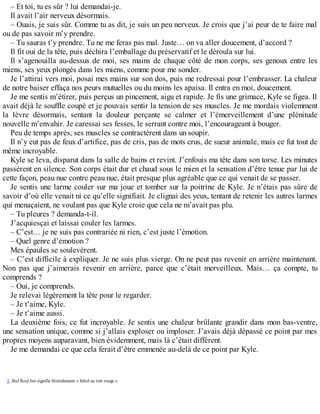 – Et toi, tu es sûr ? lui demandai-je. 
Il avait l’air nerveux désormais. 
– Ouais, je suis sûr. Comme tu as dit, je suis un peu nerveux. Je crois que j’ai peur de te faire mal 
ou de pas savoir m’y prendre. 
– Tu sauras t’y prendre. Tu ne me feras pas mal. Juste… on va aller doucement, d’accord ? 
Il fit oui de la tête, puis déchira l’emballage du préservatif et le déroula sur lui. 
Il s’agenouilla au-dessus de moi, ses mains de chaque côté de mon corps, ses genoux entre les 
miens, ses yeux plongés dans les miens, comme pour me sonder. 
Je l’attirai vers moi, posai mes mains sur son dos, puis me redressai pour l’embrasser. La chaleur 
de notre baiser effaça nos peurs mutuelles ou du moins les apaisa. Il entra en moi, doucement. 
Je me sentis m’étirer, puis perçus un pincement, aigu et rapide. Je fis une grimace, Kyle se figea. Il 
avait déjà le souffle coupé et je pouvais sentir la tension de ses muscles. Je me mordais violemment 
la lèvre désormais, sentant la douleur perçante se calmer et l’émerveillement d’une plénitude 
nouvelle m’envahir. Je caressai ses fesses, le serrant contre moi, l’encourageant à bouger. 
Peu de temps après, ses muscles se contractèrent dans un soupir. 
Il n’y eut pas de feux d’artifice, pas de cris, pas de mots crus, de sueur animale, mais ce fut tout de 
même incroyable. 
Kyle se leva, disparut dans la salle de bains et revint. J’enfouis ma tête dans son torse. Les minutes 
passèrent en silence. Son corps était dur et chaud sous le mien et la sensation d’être tenue par lui de 
cette façon, peau nue contre peau nue, était presque plus agréable que ce qui venait de se passer. 
Je sentis une larme couler sur ma joue et tomber sur la poitrine de Kyle. Je n’étais pas sûre de 
savoir d’où elle venait ni ce qu’elle signifiait. Je clignai des yeux, tentant de retenir les autres larmes 
qui menaçaient, ne voulant pas que Kyle croie que cela ne m’avait pas plu. 
– Tu pleures ? demanda-t-il. 
J’acquiesçai et laissai couler les larmes. 
– C’est… je ne suis pas contrariée ni rien, c’est juste l’émotion. 
– Quel genre d’émotion ? 
Mes épaules se soulevèrent. 
– C’est difficile à expliquer. Je ne suis plus vierge. On ne peut pas revenir en arrière maintenant. 
Non pas que j’aimerais revenir en arrière, parce que c’était merveilleux. Mais… ça compte, tu 
comprends ? 
– Oui, je comprends. 
Je relevai légèrement la tête pour le regarder. 
– Je t’aime, Kyle. 
– Je t’aime aussi. 
La deuxième fois, ce fut incroyable. Je sentis une chaleur brûlante grandir dans mon bas-ventre, 
une sensation unique, comme si j’allais exploser ou imploser. J’avais déjà dépassé ce point par mes 
propres moyens auparavant, bien évidemment, mais là c’était différent. 
Je me demandai ce que cela ferait d’être emmenée au-delà de ce point par Kyle. 
1. Red Roof Inn signifie littéralement « hôtel au toit rouge ». 
 