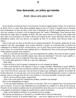 4 
Une demande, un arbre qui tombe 
Août, deux ans plus tard 
Si nos parents savaient que Kyle et moi faisions souvent et régulièrement l’amour, ils ne dirent, ni 
ne firent, rien à ce sujet. Nous étions prudents quant au lieu et à l’heure à laquelle nous le faisions, 
bien évidemment. La mère de Kyle s’était mise à fréquenter un club de scrapbooking deux ou trois 
soirs par semaine et son père vivait la majeure partie de l’année à Washington. Nous passions donc 
beaucoup de temps dans la chambre de Kyle. Ma mère était souvent à la maison, tout comme mon 
père, mais ils n’avaient pas l’air d’être à cheval sur la durée de mes visites chez Kyle. Bien sûr, nous 
prétendions étudier, faire nos devoirs ou regarder un film. Et en réalité, nous faisions toutes ces 
choses. 
Nous avions tous les deux eu dix-huit ans la semaine précédente. Nos parents, plutôt que de nous 
organiser une fête extravagante, nous avaient autorisés à passer un week-end dans la maison de 
campagne de la famille de Kyle, au bord du lac, vers le nord. Nous avions insisté tout l’été pour que 
cela se fasse, ils avaient hésité, nous répétant qu’ils y réfléchiraient. Nous avions presque abandonné 
l’idée quand nos parents nous réunirent. 
– Vous avez dix-huit ans désormais, vous êtes légalement des adultes, dit le père de Kyle en guise 
d’introduction. Vous sortez ensemble depuis quoi, deux ans maintenant ? On sait ce que signifie ce 
week-end pour vous et on le comprend. Nous aussi, nous avons eu votre âge. 
Il y eut une gêne générale à l’idée de ce que cela impliquait. 
– Bref, donc. 
Le père de Kyle se racla la gorge et continua de sa voix sonnante de député. 
– Nous avons décidé de vous autoriser à faire ce voyage ensemble. Maintenant, la partie difficile. 
J’ai conscience que tout cela est délicat et pénible pour tout le monde mais cela doit être dit. Nous 
vous avons bien élevés, pour que vous deveniez de jeunes gens intelligents capables de prendre de 
bonnes décisions. Je sais que nous vous avons parlé de ça individuellement par le passé, en tant que 
parents, mais je crois que nous devons vous en parler à vous deux ensemble, en tant que couple. 
– Dis-le, qu’on en finisse, papa, soupira Kyle. 
– Nous vous avons parlé de comment être prudent, comment vous protéger. 
Kyle et moi échangeâmes un regard. 
– Je suis une figure publique, tout comme l’est ton père, Nell. Il est impératif que vous preniez tout 
cela au sérieux. Je ne peux tout simplement pas me permettre un scandale à ce stade de ma carrière. 
On parle de me nommer candidat pour les présidentielles dans deux ans et je sais qu’il est inutile de 
vous rappeler à quel point l’image est cruciale dans ce genre de position. 
– Papa, on fait attention, dit Kyle. Je te promets qu’on se protège. 
Mes parents me fixaient avec insistance, je ressentis donc le besoin d’intervenir. 
– Je prends la pilule. Je la prends depuis que… vous savez, depuis qu’on le fait. Et on utilise des 
 