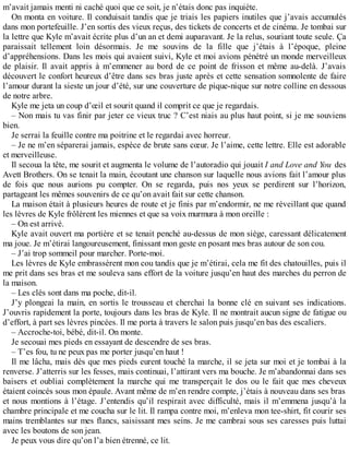 m’avait jamais menti ni caché quoi que ce soit, je n’étais donc pas inquiète. 
On monta en voiture. Il conduisait tandis que je triais les papiers inutiles que j’avais accumulés 
dans mon portefeuille. J’en sortis des vieux reçus, des tickets de concerts et de cinéma. Je tombai sur 
la lettre que Kyle m’avait écrite plus d’un an et demi auparavant. Je la relus, souriant toute seule. Ça 
paraissait tellement loin désormais. Je me souvins de la fille que j’étais à l’époque, pleine 
d’appréhensions. Dans les mois qui avaient suivi, Kyle et moi avions pénétré un monde merveilleux 
de plaisir. Il avait appris à m’emmener au bord de ce point de frisson et même au-delà. J’avais 
découvert le confort heureux d’être dans ses bras juste après et cette sensation somnolente de faire 
l’amour durant la sieste un jour d’été, sur une couverture de pique-nique sur notre colline en dessous 
de notre arbre. 
Kyle me jeta un coup d’oeil et sourit quand il comprit ce que je regardais. 
– Non mais tu vas finir par jeter ce vieux truc ? C’est niais au plus haut point, si je me souviens 
bien. 
Je serrai la feuille contre ma poitrine et le regardai avec horreur. 
– Je ne m’en séparerai jamais, espèce de brute sans coeur. Je l’aime, cette lettre. Elle est adorable 
et merveilleuse. 
Il secoua la tête, me sourit et augmenta le volume de l’autoradio qui jouait I and Love and You des 
Avett Brothers. On se tenait la main, écoutant une chanson sur laquelle nous avions fait l’amour plus 
de fois que nous aurions pu compter. On se regarda, puis nos yeux se perdirent sur l’horizon, 
partageant les mêmes souvenirs de ce qu’on avait fait sur cette chanson. 
La maison était à plusieurs heures de route et je finis par m’endormir, ne me réveillant que quand 
les lèvres de Kyle frôlèrent les miennes et que sa voix murmura à mon oreille : 
– On est arrivé. 
Kyle avait ouvert ma portière et se tenait penché au-dessus de mon siège, caressant délicatement 
ma joue. Je m’étirai langoureusement, finissant mon geste en posant mes bras autour de son cou. 
– J’ai trop sommeil pour marcher. Porte-moi. 
Les lèvres de Kyle embrassèrent mon cou tandis que je m’étirai, cela me fit des chatouilles, puis il 
me prit dans ses bras et me souleva sans effort de la voiture jusqu’en haut des marches du perron de 
la maison. 
– Les clés sont dans ma poche, dit-il. 
J’y plongeai la main, en sortis le trousseau et cherchai la bonne clé en suivant ses indications. 
J’ouvris rapidement la porte, toujours dans les bras de Kyle. Il ne montrait aucun signe de fatigue ou 
d’effort, à part ses lèvres pincées. Il me porta à travers le salon puis jusqu’en bas des escaliers. 
– Accroche-toi, bébé, dit-il. On monte. 
Je secouai mes pieds en essayant de descendre de ses bras. 
– T’es fou, tu ne peux pas me porter jusqu’en haut ! 
Il me lâcha, mais dès que mes pieds eurent touché la marche, il se jeta sur moi et je tombai à la 
renverse. J’atterris sur les fesses, mais continuai, l’attirant vers ma bouche. Je m’abandonnai dans ses 
baisers et oubliai complètement la marche qui me transperçait le dos ou le fait que mes cheveux 
étaient coincés sous mon épaule. Avant même de m’en rendre compte, j’étais à nouveau dans ses bras 
et nous montions à l’étage. J’entendis qu’il respirait avec difficulté, mais il m’emmena jusqu’à la 
chambre principale et me coucha sur le lit. Il rampa contre moi, m’enleva mon tee-shirt, fit courir ses 
mains tremblantes sur mes flancs, saisissant mes seins. Je me cambrai sous ses caresses puis luttai 
avec les boutons de son jean. 
Je peux vous dire qu’on l’a bien étrenné, ce lit. 
 