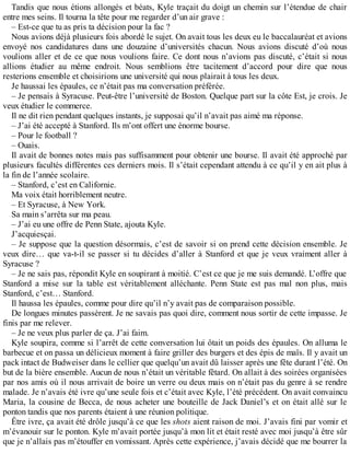 Tandis que nous étions allongés et béats, Kyle traçait du doigt un chemin sur l’étendue de chair 
entre mes seins. Il tourna la tête pour me regarder d’un air grave : 
– Est-ce que tu as pris ta décision pour la fac ? 
Nous avions déjà plusieurs fois abordé le sujet. On avait tous les deux eu le baccalauréat et avions 
envoyé nos candidatures dans une douzaine d’universités chacun. Nous avions discuté d’où nous 
voulions aller et de ce que nous voulions faire. Ce dont nous n’avions pas discuté, c’était si nous 
allions étudier au même endroit. Nous semblions être tacitement d’accord pour dire que nous 
resterions ensemble et choisirions une université qui nous plairait à tous les deux. 
Je haussai les épaules, ce n’était pas ma conversation préférée. 
– Je pensais à Syracuse. Peut-être l’université de Boston. Quelque part sur la côte Est, je crois. Je 
veux étudier le commerce. 
Il ne dit rien pendant quelques instants, je supposai qu’il n’avait pas aimé ma réponse. 
– J’ai été accepté à Stanford. Ils m’ont offert une énorme bourse. 
– Pour le football ? 
– Ouais. 
Il avait de bonnes notes mais pas suffisamment pour obtenir une bourse. Il avait été approché par 
plusieurs facultés différentes ces derniers mois. Il s’était cependant attendu à ce qu’il y en ait plus à 
la fin de l’année scolaire. 
– Stanford, c’est en Californie. 
Ma voix était horriblement neutre. 
– Et Syracuse, à New York. 
Sa main s’arrêta sur ma peau. 
– J’ai eu une offre de Penn State, ajouta Kyle. 
J’acquiesçai. 
– Je suppose que la question désormais, c’est de savoir si on prend cette décision ensemble. Je 
veux dire… que va-t-il se passer si tu décides d’aller à Stanford et que je veux vraiment aller à 
Syracuse ? 
– Je ne sais pas, répondit Kyle en soupirant à moitié. C’est ce que je me suis demandé. L’offre que 
Stanford a mise sur la table est véritablement alléchante. Penn State est pas mal non plus, mais 
Stanford, c’est… Stanford. 
Il haussa les épaules, comme pour dire qu’il n’y avait pas de comparaison possible. 
De longues minutes passèrent. Je ne savais pas quoi dire, comment nous sortir de cette impasse. Je 
finis par me relever. 
– Je ne veux plus parler de ça. J’ai faim. 
Kyle soupira, comme si l’arrêt de cette conversation lui ôtait un poids des épaules. On alluma le 
barbecue et on passa un délicieux moment à faire griller des burgers et des épis de maïs. Il y avait un 
pack intact de Budweiser dans le cellier que quelqu’un avait dû laisser après une fête durant l’été. On 
but de la bière ensemble. Aucun de nous n’était un véritable fêtard. On allait à des soirées organisées 
par nos amis où il nous arrivait de boire un verre ou deux mais on n’était pas du genre à se rendre 
malade. Je n’avais été ivre qu’une seule fois et c’était avec Kyle, l’été précédent. On avait convaincu 
Maria, la cousine de Becca, de nous acheter une bouteille de Jack Daniel’s et on était allé sur le 
ponton tandis que nos parents étaient à une réunion politique. 
Être ivre, ça avait été drôle jusqu’à ce que les shots aient raison de moi. J’avais fini par vomir et 
m’évanouir sur le ponton. Kyle m’avait portée jusqu’à mon lit et était resté avec moi jusqu’à être sûr 
que je n’allais pas m’étouffer en vomissant. Après cette expérience, j’avais décidé que me bourrer la 
 