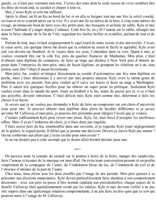 gueule, ce n’était pas vraiment mon truc. J’avais des amis dont la seule raison de vivre semblait être 
les fêtes du week-end, se saouler et choper à tout-va. 
Moi, j’avais Kyle et cela me suffisait. 
Après le dîner, on fit un feu au bord du lac et on alla se baigner tout nus une fois le soleil couché, 
en riant et en se courant après sur la rive. Il y avait une île au milieu de la baie, à cinq cents mètres du 
rivage, un minuscule bout de terre avec des petits pins, des bosquets et un banc de sable. Kyle et moi 
avions l’habitude d’y nager depuis l’enfance. Cette fois-là, on y fit l’amour sur le sable, allongés nus 
dans la brise chaude de la fin de l’été, regardant les étoiles briller et scintiller, parlant de tout et de 
rien. 
Parlant de tout, mais évitant soigneusement le sujet lourd de notre avenir et des universités. J’avais 
le coeur serré, car quelque chose me disait que la solution ne serait ni facile ni agréable. Kyle avait 
jeté son dévolu sur Stanford. Je le voyais dans ses yeux, l’entendais dans sa voix. Quant à moi, je 
voulais vraiment être sur la côte Est, près du quartier financier de Manhattan. Mon plan, c’était 
d’obtenir mon diplôme de commerce, de faire un stage qui déchire à New York puis d’obtenir un 
poste dans l’entreprise de mon père, mais de façon légitime, en grimpant les échelons un à un, sans 
piston, sans être l’objet d’aucun favoritisme. 
Mon père, lui, voulait m’intégrer directement au comité d’actionnaires une fois mon diplôme en 
poche, mais j’étais déterminée à y arriver par mes propres moyens. Kyle avait le même genre de 
problème avec ses parents. Son père voulait qu’il suive ses traces et fasse un stage à Washington. 
Puis il aurait tiré quelques ficelles pour lui obtenir un super poste en politique. Seulement Kyle 
voulait rester dans le monde du sport. Jouer au football à la fac, tenter de passer pro et, si ce n’était 
pas possible, devenir entraîneur. C’était délicat mais Kyle était comme moi, déterminé à faire les 
choses à sa façon. 
Je savais que je ne voulais pas demander à Kyle de faire un compromis sur son choix d’université 
juste pour moi. Je pouvais obtenir mon diplôme dans plein de facultés différentes et je savais 
qu’entre M. Calloway et mon père, je pouvais être pistonnée pour intégrer l’école que je voulais. 
J’aimais suffisamment Kyle pour revoir mes plans. Kyle, lui, était forcé d’accepter les meilleures 
offres. Mais il avait l’embarras du choix, je n’étais donc pas inquiète. 
J’étais assise près du feu, emmitouflée dans une serviette, et je regardai Kyle jouer négligemment 
de la guitare, le regard perdu. Il fallait que je prenne une décision. Devais-je suivre Kyle par amour ? 
Ou me conformer aux plans que j’avais en tête pour mon avenir ? 
Je ne me doutais pas à cette seconde que le destin allait bientôt décider pour moi. 
On paressa toute la journée du samedi sur le ponton à boire de la bière, manger des sandwichs, 
faire l’amour et écouter de la musique sur mon iPod. On évita toute conversation pesante et on profita 
simplement de la compagnie de l’autre, de l’ondulation bleue du lac, de l’immensité du ciel et de 
l’absence d’attentes de la part de l’autre. 
Chez nous, nous étions tous les deux étouffés par l’image de nos parents. Mon père pensait à se 
présenter aux élections municipales. Kyle devait particulièrement faire attention à son comportement 
désormais : avec son père en passe d’être nommé candidat aux présidentielles, chaque aspect de la 
famille Calloway était quotidiennement scruté par les médias. Kyle et moi devions veiller à ne pas 
être surpris dans une quelconque situation compromettante, à ne pas faire ou dire quoi que ce soit qui 
pourrait nuire à l’image de M. Calloway. 
 
