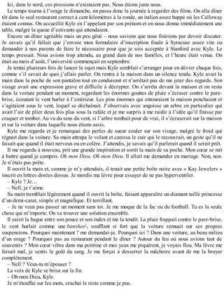 Ici, dans le nord, ces pressions n’existaient pas. Nous étions juste nous. 
Le temps tourna à l’orage le dimanche, on passa donc la journée à regarder des films. On alla dîner 
tôt dans le seul restaurant correct à cent kilomètres à la ronde, un italien assez huppé où les Calloway 
étaient connus. On accueillit Kyle en l’appelant par son prénom et on nous donna immédiatement une 
table, malgré la queue d’estivants qui attendaient. 
Encore un dîner agréable mais un peu gêné – nous savions que nous finirions par devoir discuter. 
Je savais qu’il fallait que j’envoie mon formulaire d’inscription finale à Syracuse assez vite ou 
demander à nos parents de faire le nécessaire pour que je sois acceptée à Stanford avec Kyle. Le 
temps pressait. Nous avions trop attendu, au grand dam de nos familles, et l’heure était venue. On 
était au mois d’août, l’université commençait en septembre. 
Je tentai plusieurs fois de lancer le sujet mais Kyle semblait s’arranger pour en dévier chaque fois, 
comme s’il savait de quoi j’allais parler. On rentra à la maison dans un silence tendu. Kyle avait la 
main dans la poche de son pantalon tout en conduisant et n’arrêtait pas de me jeter des regards. Son 
visage avait une expression grave et difficile à décrypter. On s’arrêta devant la maison et on resta 
dans la voiture pendant un moment, regardant les énormes gouttes de pluie s’écraser contre le pare-brise, 
écoutant le vent hurler à l’extérieur. Les pins énormes qui entouraient la maison penchaient et 
s’agitaient sous le vent, lequel se déchaînait. J’observais avec angoisse un arbre en particulier qui 
avait l’air de plier deux fois plus sous la rafale et je me surpris à me raidir à l’idée qu’il finisse par 
craquer et tomber. Au vu du sens du vent, si l’arbre tombait pour de vrai, il s’écraserait sur la maison 
et sur la voiture dans laquelle nous étions assis. 
Kyle me regarda et je remarquai des perles de sueur couler sur son visage, malgré le froid qui 
régnait dans la voiture. Sa main attrapa le volant et caressa le cuir qui le recouvrait, un geste qu’il ne 
faisait que quand il était nerveux ou en colère. J’attendis, je savais qu’il parlerait quand il serait prêt. 
Il me regarda à nouveau, prit une grande inspiration et sortit la main de sa poche. Mon coeur se mit 
à battre quand je compris. Oh mon Dieu. Oh mon Dieu. Il allait me demander en mariage. Non, non. 
Je n’étais pas prête. 
Il ouvrit la main et, comme je m’y attendais, il tenait une petite boîte noire avec « Kay Jewelers » 
inscrit en lettres dorées dessus. Je mordis ma lèvre pour essayer de ne pas hyperventiler. 
– Kyle ? Je… 
– Nell, je t’aime. 
Sa main tremblait légèrement quand il ouvrit la boîte, faisant apparaître un diamant taille princesse 
d’un demi-carat, simple et magnifique. Et terrifiant. 
– Je ne veux pas passer un moment sans toi. Je me moque de la fac ou du football. Tu es la seule 
chose qui m’importe. On va trouver une solution ensemble. 
Il saisit la bague entre son pouce et son index et me la tendit. La pluie frappait contre le pare-brise, 
le vent hurlait comme une banshee1, soufflant si fort que la voiture remuait sur ses propres 
suspensions. Pourquoi maintenant ? me demandai-je. Pourquoi ici ? Dans une voiture, au beau milieu 
d’un orage ? Pourquoi pas au restaurant pendant le dîner ? Autour du feu où nous avions tant de 
souvenirs ? Mon coeur vibra dans ma poitrine et mes yeux me piquèrent, je voyais flou. Ma lèvre me 
faisait mal, je sentis le goût du sang. Je me forçai à desserrer la mâchoire avant de me la broyer 
complètement. 
– Nell ? Veux-tu m’épouser ? 
La voix de Kyle se brisa sur la fin. 
– Oh mon Dieu, Kyle. 
Je m’étouffai sur les mots, crachai le reste comme je pus. 
 