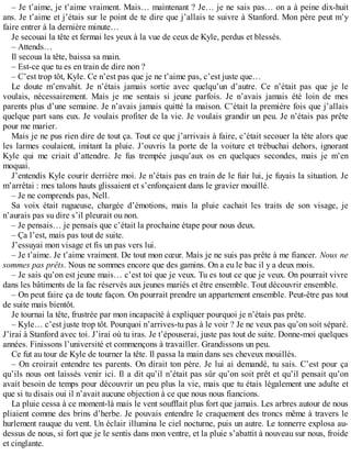 – Je t’aime, je t’aime vraiment. Mais… maintenant ? Je… je ne sais pas… on a à peine dix-huit 
ans. Je t’aime et j’étais sur le point de te dire que j’allais te suivre à Stanford. Mon père peut m’y 
faire entrer à la dernière minute… 
Je secouai la tête et fermai les yeux à la vue de ceux de Kyle, perdus et blessés. 
– Attends… 
Il secoua la tête, baissa sa main. 
– Est-ce que tu es en train de dire non ? 
– C’est trop tôt, Kyle. Ce n’est pas que je ne t’aime pas, c’est juste que… 
Le doute m’envahit. Je n’étais jamais sortie avec quelqu’un d’autre. Ce n’était pas que je le 
voulais, nécessairement. Mais je me sentais si jeune parfois. Je n’avais jamais été loin de mes 
parents plus d’une semaine. Je n’avais jamais quitté la maison. C’était la première fois que j’allais 
quelque part sans eux. Je voulais profiter de la vie. Je voulais grandir un peu. Je n’étais pas prête 
pour me marier. 
Mais je ne pus rien dire de tout ça. Tout ce que j’arrivais à faire, c’était secouer la tête alors que 
les larmes coulaient, imitant la pluie. J’ouvris la porte de la voiture et trébuchai dehors, ignorant 
Kyle qui me criait d’attendre. Je fus trempée jusqu’aux os en quelques secondes, mais je m’en 
moquai. 
J’entendis Kyle courir derrière moi. Je n’étais pas en train de le fuir lui, je fuyais la situation. Je 
m’arrêtai : mes talons hauts glissaient et s’enfonçaient dans le gravier mouillé. 
– Je ne comprends pas, Nell. 
Sa voix était rugueuse, chargée d’émotions, mais la pluie cachait les traits de son visage, je 
n’aurais pas su dire s’il pleurait ou non. 
– Je pensais… je pensais que c’était la prochaine étape pour nous deux. 
– Ça l’est, mais pas tout de suite. 
J’essuyai mon visage et fis un pas vers lui. 
– Je t’aime. Je t’aime vraiment. De tout mon coeur. Mais je ne suis pas prête à me fiancer. Nous ne 
sommes pas prêts. Nous ne sommes encore que des gamins. On a eu le bac il y a deux mois. 
– Je sais qu’on est jeune mais… c’est toi que je veux. Tu es tout ce que je veux. On pourrait vivre 
dans les bâtiments de la fac réservés aux jeunes mariés et être ensemble. Tout découvrir ensemble. 
– On peut faire ça de toute façon. On pourrait prendre un appartement ensemble. Peut-être pas tout 
de suite mais bientôt. 
Je tournai la tête, frustrée par mon incapacité à expliquer pourquoi je n’étais pas prête. 
– Kyle… c’est juste trop tôt. Pourquoi n’arrives-tu pas à le voir ? Je ne veux pas qu’on soit séparé. 
J’irai à Stanford avec toi. J’irai où tu iras. Je t’épouserai, juste pas tout de suite. Donne-moi quelques 
années. Finissons l’université et commençons à travailler. Grandissons un peu. 
Ce fut au tour de Kyle de tourner la tête. Il passa la main dans ses cheveux mouillés. 
– On croirait entendre tes parents. On dirait ton père. Je lui ai demandé, tu sais. C’est pour ça 
qu’ils nous ont laissés venir ici. Il a dit qu’il n’était pas sûr qu’on soit prêt et qu’il pensait qu’on 
avait besoin de temps pour découvrir un peu plus la vie, mais que tu étais légalement une adulte et 
que si tu disais oui il n’avait aucune objection à ce que nous nous fiancions. 
La pluie cessa à ce moment-là mais le vent soufflait plus fort que jamais. Les arbres autour de nous 
pliaient comme des brins d’herbe. Je pouvais entendre le craquement des troncs même à travers le 
hurlement rauque du vent. Un éclair illumina le ciel nocturne, puis un autre. Le tonnerre explosa au-dessus 
de nous, si fort que je le sentis dans mon ventre, et la pluie s’abattit à nouveau sur nous, froide 
et cinglante. 
 