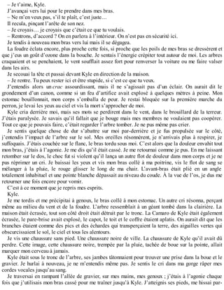 – Je t’aime, Kyle. 
J’avançai vers lui pour le prendre dans mes bras. 
– Ne m’en veux pas, s’il te plaît, c’est juste… 
Il recula, pinçant l’arête de son nez. 
– Je croyais… je croyais que c’était ce que tu voulais. 
– Rentrons, d’accord ? On en parlera à l’intérieur. On n’est pas en sécurité ici. 
Je tendis à nouveau mon bras vers lui mais il se dégagea. 
La foudre éclata encore, plus proche cette fois, si proche que les poils de mes bras se dressèrent et 
que j’eus un goût d’ozone dans la bouche. Je sentais l’énergie crépiter tout autour de moi. Les arbres 
craquaient et se penchaient, le vent soufflait assez fort pour renverser la voiture ou me faire valser 
dans les airs. 
Je secouai la tête et passai devant Kyle en direction de la maison. 
– Je rentre. Tu peux rester ici et être stupide, si c’est ce que tu veux. 
J’entendis alors un crac assourdissant, mais il ne s’agissait pas d’un éclair. On aurait dit le 
grondement d’un canon, comme si un feu d’artifice avait explosé à quelques mètres à peine. Mon 
estomac bouillonnait, mon corps s’emballa de peur. Je restai bloquée sur la première marche du 
perron, je levai les yeux au ciel et vis la mort s’approcher de moi. 
Kyle cria derrière moi, mais ses mots se perdirent dans le vent, dans le brouillard de la terreur. 
J’étais paralysée. Je savais qu’il fallait que je bouge mais mes membres ne voulaient pas coopérer. 
Tout ce que je pouvais faire, c’était regarder l’arbre tomber. Je ne pus même pas crier. 
Je sentis quelque chose de dur s’abattre sur moi par-derrière et je fus propulsée sur le côté, 
j’entendis l’impact de l’arbre sur le sol. Mes oreilles résonnèrent, je n’arrivais plus à respirer, je 
suffoquais. J’étais couchée sur le flanc, le bras tordu sous moi. C’est alors que la douleur envahit tout 
mon bras, j’étais à l’agonie. Je me dis qu’il était cassé. Je me retournai comme je pus. En me laissant 
retomber sur le dos, le choc fut si violent qu’il lança un autre flot de douleur dans mon corps et je ne 
pus réprimer un cri. Je baissai les yeux et vis mon bras collé à ma poitrine, vis le flot de sang se 
mélanger à la pluie, le rouge glisser le long de ma chair. L’avant-bras était plié en un angle 
totalement inhabituel et une pointe blanche dépassait au niveau du coude. À la vue de l’os, je dus me 
retourner une fois encore pour vomir. 
C’est à ce moment que je repris mes esprits. 
Kyle. 
Je me tordis et me précipitai à genoux, le bras collé à mon estomac. Un autre cri résonna, perçant 
même au milieu du vent et de la foudre. L’arbre ressemblait à un géant tombé dans la clairière. La 
maison était écrasée, tout son côté droit était détruit par le tronc. La Camaro de Kyle était également 
écrasée, le pare-brise avait explosé, le capot, le toit et le coffre étaient aplatis. On aurait dit que les 
branches étaient comme des pics et des échardes qui transperçaient la terre, des aiguilles vertes qui 
obscurcissaient le sol, le ciel et tous les alentours. 
Je vis une chaussure sans pied. Une chaussure noire de ville. La chaussure de Kyle qu’il avait dû 
perdre. Cette image, cette chaussure noire, trempée par la pluie, tachée de boue sur la pointe, allait 
marquer mon cerveau à jamais. 
Kyle était sous le tronc de l’arbre, ses jambes tâtonnaient pour trouver une prise dans la boue et le 
gravier. Je hurlai à nouveau, je ne m’entendis même pas. Je sentis le cri dans ma gorge râper mes 
cordes vocales jusqu’au sang. 
Je traversai en rampant l’allée de gravier, sur mes mains, mes genoux ; j’étais à l’agonie chaque 
fois que j’utilisais mon bras cassé pour me traîner jusqu’à Kyle. J’atteignis ses pieds, me hissai par- 
 