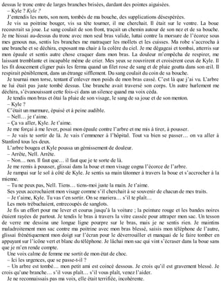 dessus le tronc entre de larges branches brisées, dardant des pointes aiguisées. 
– Kyle ? Kyle ? 
J’entendis les mots, son nom, tombés de ma bouche, des supplications désespérées. 
Je vis sa poitrine bouger, vis sa tête tourner, il me cherchait. Il était sur le ventre. La boue 
recouvrait sa joue. Le sang coulait de son front, traçait un chemin autour de son nez et de sa bouche. 
Je me hissai au-dessus du tronc avec mon seul bras valide, luttai contre la morsure de l’écorce sous 
mes genoux nus, sentis les branches me matraquer les mollets et les cuisses. Ma robe s’accrocha à 
une branche et se déchira, exposant ma chair à la colère du ciel. Je me dégageai et tombai, atterris sur 
mon épaule et sentis autre chose craquer dans mon bras. La douleur m’empêcha de respirer, me 
laissant tremblante et incapable même de crier. Mes yeux se rouvrirent et croisèrent ceux de Kyle. Il 
les fit doucement cligner puis les ferma quand un filet rose de sang et de pluie goutta dans son oeil. Il 
respirait péniblement, dans un étrange sifflement. Du sang coulait du coin de sa bouche. 
Je tournai mon torse, tentant d’enlever mon poids de mon bras cassé. C’est là que j’ai vu. L’arbre 
ne lui était pas juste tombé dessus. Une branche avait traversé son corps. Un autre hurlement me 
déchira, s’évanouissant cette fois-ci dans un silence quand ma voix céda. 
Je tendis mon bras et ôtai la pluie de son visage, le sang de sa joue et de son menton. 
– Kyle ? 
C’était un murmure, épuisé et à peine audible. 
– Nell… je t’aime. 
– Ça va aller, Kyle. Je t’aime. 
Je me forçai à me lever, posai mon épaule contre l’arbre et me mis à tirer, à pousser. 
– Je vais te sortir de là. Je vais t’emmener à l’hôpital. Tout va bien se passer… on va aller à 
Stanford tous les deux. 
L’arbre bougea et Kyle poussa un gémissement de douleur. 
– Arrête, Nell. Arrête. 
– Non… non. Il faut que… il faut que je te sorte de là. 
Je me remis à pousser, glissai dans la boue et mon visage cogna l’écorce de l’arbre. 
Je rampai sur le sol à côté de Kyle. Je sentis sa main tâtonner à travers la boue et s’accrocher à la 
mienne. 
– Tu ne peux pas, Nell. Tiens… tiens-moi juste la main. Je t’aime. 
Ses yeux accrochaient mon visage comme s’il cherchait à se souvenir de chacun de mes traits. 
– Je t’aime, Kyle. Tu vas t’en sortir. On se mariera… s’il te plaît… 
Les mots trébuchaient, entrecoupés de sanglots. 
Je fis un effort pour me lever et courus jusqu’à la voiture ; la peinture rouge et les bandes noires 
étaient rayées de partout. Je tendis le bras à travers la vitre cassée pour attraper mon sac. Un tesson 
de verre me dessina une longue ligne pourpre sur le bras, mais je ne sentis rien. Je maintins 
maladroitement mon sac contre ma poitrine avec mon bras blessé, saisis mon téléphone de l’autre, 
glissai frénétiquement mon doigt sur l’écran pour le déverrouiller et manquai de le faire tomber en 
appuyant sur l’icône vert et blanc du téléphone. Je lâchai mon sac qui vint s’écraser dans la boue sans 
que je m’en rende compte. 
Une voix calme de femme me sortit de mon état de choc. 
– Ici les urgences, que se passe-t-il ? 
– Un arbre est tombé… mon petit ami est coincé dessous. Je crois qu’il est gravement blessé. Je 
crois qu’une branche… s’il vous plaît… s’il vous plaît, venez l’aider. 
Je ne reconnaissais pas ma voix, elle était terrifiée, incohérente. 
 