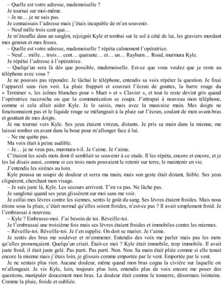 – Quelle est votre adresse, mademoiselle ? 
Je tournai sur moi-même. 
– Je ne… je ne sais pas. 
Je connaissais l’adresse mais j’étais incapable de m’en souvenir. 
– Neuf mille trois cent qua… 
Je m’étouffai dans un sanglot, rejoignit Kyle et tombai sur le sol à côté de lui, les graviers mordant 
mes genoux et mes fesses. 
– Quelle est votre adresse, mademoiselle ? répéta calmement l’opératrice. 
– Neuf… mille… trois… cent… quarante… et… un… Rayburn… Road, murmura Kyle. 
Je répétai l’adresse à l’opératrice. 
– Quelqu’un sera là dès que possible, mademoiselle. Est-ce que vous voulez que je reste au 
téléphone avec vous ? 
Je ne pouvais pas répondre. Je lâchai le téléphone, entendis sa voix répéter la question. Je fixai 
l’appareil sans rien voir. La pluie frappait et couvrait l’écran de gouttes, la barre rouge du 
« Terminer », les icônes blanches pour « Muet » et « Clavier », et tout le reste devint gris quand 
l’opératrice raccrocha ou que la communication se coupa. J’attrapai à nouveau mon téléphone, 
comme si cela allait aider Kyle. Je le saisis, mais avec la mauvaise main. Mes doigts ne 
fonctionnaient pas et le liquide rouge se mélangeait à la pluie sur l’écran, coulant de mon avant-bras 
et gouttant de mes doigts. 
Je me tournai vers Kyle. Ses yeux étaient vitreux, distants. Je pris sa main dans la mienne, me 
laissai tomber en avant dans la boue pour m’allonger face à lui. 
– Ne me quitte pas. 
Ma voix était à peine audible. 
– Je… je ne veux pas, murmura-t-il. Je t’aime. Je t’aime. 
C’étaient les seuls mots dont il semblait se souvenir à ce stade. Il les répéta, encore et encore, et je 
les lui disais aussi, comme si ces trois mots pouvaient le retenir sur terre, le maintenir en vie. 
J’entendis les sirènes au loin. 
Kyle poussa un soupir de douleur et serra ma main, mais son geste était distant, faible. Ses yeux 
clignèrent, cherchant mon visage. 
– Je suis juste là, Kyle. Les secours arrivent. T’en va pas. Ne lâche pas. 
Je sanglotai quand ses yeux glissèrent sur moi sans me voir. 
Je collai mes lèvres contre les siennes, sentis le goût du sang. Ses lèvres étaient froides. Mais nous 
étions sous la pluie, c’était normal qu’elles soient froides, n’est-ce pas ? Il avait simplement froid. Je 
l’embrassai à nouveau. 
– Kyle ? Embrasse-moi. J’ai besoin de toi. Réveille-toi. 
Je l’embrassai une troisième fois mais ses lèvres étaient froides et immobiles contre les miennes. 
– Réveille-toi. Réveille-toi. Je t’en supplie. On doit se marier. Je t’aime. 
Je sentis des bras me soulever et m’emmener. Entendis des voix me parler mais pas les mots 
qu’elles prononçaient. Quelqu’un criait. Était-ce moi ? Kyle était immobile, trop immobile. Il avait 
juste froid, il était juste gelé. Pas parti. Pas parti. Non. Non. Sa main était pliée comme si elle tenait 
encore la mienne mais j’étais loin, je glissais comme emportée par le vent. Emportée par le vent. 
Je ne sentais plus rien. Aucune douleur, même quand mon bras cogna la civière sur laquelle on 
m’allongeait. Je vis Kyle, loin, toujours plus loin, entendis plus de voix encore me poser des 
questions, manipuler doucement mon bras. La douleur était comme le tonnerre, désormais lointaine. 
Comme la pluie, froide et oubliée. 
 