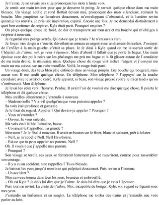 Je t’aime. Je ne savais pas si je prononçais les mots à haute voix. 
Je sentis une main insister pour que je desserre le poing. Je serrais quelque chose dans ma main 
blessée. Un visage adulte et rond flottait devant moi, prononçant des mots silencieux, remuant la 
bouche. Mes paupières se fermèrent doucement, m’enveloppant d’obscurité, et la lumière revint 
quand je les rouvris. Je pris une inspiration, expirai. Encore une fois. Je me demandai distraitement à 
quoi bon continuer de respirer. Kyle était parti. Pourquoi respirer ? 
On plaça quelque chose de froid, de dur et transparent sur mon nez et ma bouche qui m’obligea à 
respirer à nouveau. 
Je regardai mes poings serrés. Qu’est-ce que je tenais ? Je n’en savais rien. 
Je forçai mes doigts à s’ouvrir, dévoilant un anneau en argent avec un diamant étincelant. J’essayai 
de l’enfiler à la main gauche, c’était sa place. Je le dirai à Kyle quand on me laisserait sortir de 
l’hôpital. Je t’aime, oui, je veux t’épouser. Mais d’abord il fallait que je porte la bague. Une main 
épaisse avec des poils noirs sur les phalanges me prit ma bague et la fit glisser autour de l’annulaire 
de ma main droite, la mauvaise main. Quelque chose de rouge vint tacher l’argent et j’essuyai ma 
main sur ma cuisse, sur ma robe mouillée. Voilà, le rouge était parti. 
Un visage doux, des yeux bleu pâle enfoncés dans un visage poupin. Une bouche qui bougeait, mais 
aucun son. Il me tendit quelque chose. Un téléphone. Mon téléphone ? J’appuyai sur la touche 
circulaire avec le symbole carré. Kyle apparut, si beau, son visage pressé contre le mien tandis qu’on 
s’embrassait. Mon téléphone. 
Je levai les yeux vers l’homme. Perdue. Il avait l’air de vouloir me dire quelque chose. Il pointa le 
téléphone et dit quelque chose. 
Mes oreilles détonèrent et j’entendis à nouveau. 
– Mademoiselle ? Y a-t-il quelqu’un que vous puissiez appeler ? 
Sa voix était profonde et gutturale. 
Je le fixai du regard. Appeler ? Qui devais-je appeler ? Pourquoi ? 
– Vous m’entendez ? 
– Ou-oui. Je vous entends. 
Ma voix était faible, lointaine, basse. 
– Comment tu t’appelles, ma grande ? 
Mon nom ? Je le fixai à nouveau. Il avait un bouton sur le front, blanc et suintant, prêt à éclater. 
– Nell, je m’appelle Nell. Nell Hawthorne. 
– Est-ce que tu peux appeler tes parents, Nell ? 
Oh. Il voulait que j’appelle mes parents. 
– Pourquoi ? 
Son visage se tordit, ses yeux se fermèrent lentement puis se rouvrirent, comme pour rassembler 
son courage. 
– Il y a eu un accident, tu te rappelles ? Tu es blessée. 
Je baissai les yeux jusqu’à mon bras qui palpitait doucement. Puis revins à l’homme. 
– Un accident ? 
Mon cerveau tourna dans tous les sens, brumeux et embrouillé. 
– Où est Kyle ? Je dois lui dire que je l’aime. Je dois lui dire que je veux l’épouser. 
Puis tout me revint. La chute de l’arbre. Moi, incapable de bouger, Kyle, son regard se figeant sous 
mes yeux. 
J’entendis un hurlement et un sanglot. Le téléphone me tomba des mains et j’entendis une voix 
parler au loin. 
 