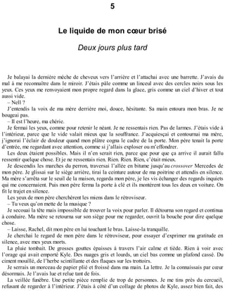 5 
Le liquide de mon coeur brisé 
Deux jours plus tard 
Je balayai la dernière mèche de cheveux vers l’arrière et l’attachai avec une barrette. J’avais du 
mal à me reconnaître dans le miroir. J’étais pâle comme un linceul avec des cercles noirs sous les 
yeux. Ces yeux me renvoyaient mon propre regard dans la glace, gris comme un ciel d’hiver et tout 
aussi vide. 
– Nell ? 
J’entendis la voix de ma mère derrière moi, douce, hésitante. Sa main entoura mon bras. Je ne 
bougeai pas. 
– Il est l’heure, ma chérie. 
Je fermai les yeux, comme pour retenir le néant. Je ne ressentais rien. Pas de larmes. J’étais vide à 
l’intérieur, parce que le vide valait mieux que la souffrance. J’acquiesçai et contournai ma mère, 
j’ignorai l’éclair de douleur quand mon plâtre cogna le cadre de la porte. Mon père tenait la porte 
d’entrée, me regardant avec attention, comme si j’allais exploser ou m’effondrer. 
Les deux étaient possibles. Mais il n’en serait rien, parce que pour que ça arrive il aurait fallu 
ressentir quelque chose. Et je ne ressentais rien. Rien. Rien. Rien, c’était mieux. 
Je descendis les marches du perron, traversai l’allée en bitume jusqu’au crossover Mercedes de 
mon père. Je glissai sur le siège arrière, tirai la ceinture autour de ma poitrine et attendis en silence. 
Ma mère s’arrêta sur le seuil de la maison, regarda mon père, je les vis échanger des regards inquiets 
qui me concernaient. Puis mon père ferma la porte à clé et ils montèrent tous les deux en voiture. On 
fit le trajet en silence. 
Les yeux de mon père cherchèrent les miens dans le rétroviseur. 
– Tu veux qu’on mette de la musique ? 
Je secouai la tête mais impossible de trouver la voix pour parler. Il détourna son regard et continua 
à conduire. Ma mère se retourna sur son siège pour me regarder, ouvrit la bouche pour dire quelque 
chose. 
– Laisse, Rachel, dit mon père en lui touchant le bras. Laisse-la tranquille. 
Je cherchai le regard de mon père dans le rétroviseur, pour essayer d’exprimer ma gratitude en 
silence, avec mes yeux morts. 
La pluie tombait. De grosses gouttes épaisses à travers l’air calme et tiède. Rien à voir avec 
l’orage qui avait emporté Kyle. Des nuages gris et lourds, un ciel bas comme un plafond cassé. Du 
ciment mouillé, de l’herbe scintillante et des flaques sur les trottoirs. 
Je serrais un morceau de papier plié et froissé dans ma main. La lettre. Je la connaissais par coeur 
désormais. Je l’avais lue et relue tant de fois. 
La veillée funèbre. Une petite pièce remplie de trop de personnes. Je me tins près du cercueil, 
refusant de regarder à l’intérieur. J’étais à côté d’un collage de photos de Kyle, assez bien fait, des 
 