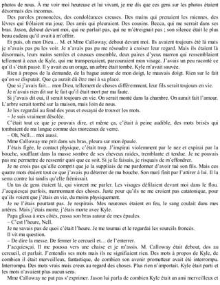 photos de nous. À me voir moi heureuse et lui vivant, je me dis que ces gens sur les photos étaient 
désormais des inconnus. 
Des paroles prononcées, des condoléances creuses. Des mains qui prenaient les miennes, des 
lèvres qui frôlaient ma joue. Des amis qui pleuraient. Des cousins. Becca, qui me serrait dans ses 
bras. Jason, debout devant moi, qui ne parlait pas, qui ne m’étreignait pas ; son silence était le plus 
beau cadeau qu’il avait à m’offrir. 
Et puis, oh mon Dieu… M. et Mme Calloway, debout devant moi. Ils avaient toujours été là mais 
je n’avais pas pu les voir. Je n’avais pas pu me résoudre à croiser leur regard. Mais ils étaient là 
désormais, leurs mains serrées et cousues ensemble, deux paires d’yeux marron qui ressemblaient 
tellement à ceux de Kyle, qui me transperçaient, parcouraient mon visage. J’avais un peu raconté ce 
qu’il s’était passé. Il y avait eu un orage, un arbre était tombé. Kyle m’avait sauvée. 
Rien à propos de la demande, de la bague autour de mon doigt, le mauvais doigt. Rien sur le fait 
qu’on se disputait. Que ça aurait dû être moi à sa place. 
Que si j’avais fait… mon Dieu, tellement de choses différemment, leur fils serait toujours en vie. 
Je n’avais rien dit sur le fait qu’il était mort par ma faute. 
Si j’avais dit oui, il serait toujours en vie. On serait monté dans la chambre. On aurait fait l’amour. 
L’arbre serait tombé sur la maison, mais loin de nous. 
Je les regardai au fond des yeux et essayai de trouver les mots. 
– Je suis vraiment désolée. 
C’était tout ce que je pouvais dire, et même ça, c’était à peine audible, des mots brisés qui 
tombaient de ma langue comme des morceaux de verre. 
– Oh, Nell… moi aussi. 
Mme Calloway me prit dans ses bras, pleura sur mon épaule. 
J’étais figée, le contact physique, c’était trop. J’inspirai violemment par le nez et expirai par la 
bouche, soufflant dans la masse sombre de ses cheveux raides, tremblante et tendue. Je ne pouvais 
pas me permettre de ressentir quoi que ce soit. Si je le faisais, je risquais de m’effondrer. 
Je ne crois pas qu’elle comprit que je la suppliais de me pardonner d’avoir tué son fils. Mais ces 
quatre mots étaient tout ce que j’avais pu déterrer de ma bouche. Son mari finit par l’attirer à lui. Il la 
serra contre lui tandis qu’elle frémissait. 
Un tas de gens étaient là, qui vinrent me parler. Les visages défilaient devant moi dans le flou. 
J’acquiesçai parfois, marmonnant des choses. Juste pour qu’ils ne me croient pas catatonique, pour 
qu’ils voient que j’étais en vie, du moins physiquement. 
Je ne l’étais pourtant pas. Je respirais. Mes neurones étaient en feu, le sang coulait dans mes 
artères. Mais j’étais morte, j’étais morte avec Kyle. 
Papa glissa à mes côtés, passa son bras autour de mes épaules. 
– C’est l’heure, Nell. 
Je ne savais pas de quoi c’était l’heure. Je me tournai et le regardai les sourcils froncés. 
Il vit ma question. 
– De dire la messe. De fermer le cercueil et… de l’enterrer. 
J’acquiesçai. Il me poussa vers une chaise et je m’assis. M. Calloway était debout, dos au 
cercueil, et parlait. J’entendis ses mots mais ils ne signifiaient rien. Des mots à propos de Kyle, de 
combien il était merveilleux, fantastique, de combien son avenir prometteur avait été interrompu. 
Interrompu. Des mots vrais mais creux au regard des choses. Plus rien n’importait. Kyle était parti et 
les mots n’avaient plus aucun sens. 
Mme Calloway ne put pas s’exprimer. Jason lui parla de combien Kyle était un ami merveilleux et 
 