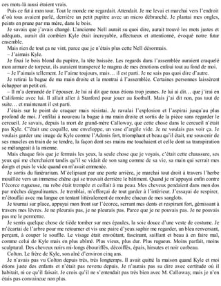 ces mots-là aussi étaient vrais. 
Puis ce fut à mon tour. Tout le monde me regardait. Attendait. Je me levai et marchai vers l’endroit 
d’où tous avaient parlé, derrière un petit pupitre avec un micro débranché. Je plantai mes ongles, 
peints en prune par ma mère, dans le bois. 
Je savais que j’avais changé. L’ancienne Nell aurait su quoi dire, aurait trouvé les mots justes et 
adéquats, aurait dit combien Kyle était incroyable, affectueux et attentionné, évoqué notre futur 
ensemble. 
Mais rien de tout ça ne vint, parce que je n’étais plus cette Nell désormais. 
– J’aimais Kyle. 
Je fixai le bois blond du pupitre, la tête baissée. Les regards dans l’assemblée auraient craquelé 
mon armure de torpeur, ils auraient transpercé le magma de mes émotions enfoui tout au fond de moi. 
– Je l’aimais tellement. Je l’aime toujours, mais… il est parti. Je ne sais pas quoi dire d’autre. 
Je retirai la bague de ma main droite et la montrai à l’assemblée. Certaines personnes laissèrent 
échapper un petit cri. 
– Il m’a demandé de l’épouser. Je lui ai dit que nous étions trop jeunes. Je lui ai dit… que j’irai en 
Californie avec lui. Il allait aller à Stanford pour jouer au football. Mais j’ai dit non, pas tout de 
suite… et maintenant il est parti. 
J’étais sur le point de craquer mais résistai. Je ravalai l’explosion et l’aspirai jusqu’au plus 
profond de moi. J’enfilai à nouveau la bague à ma main droite et sortis de la pièce sans regarder le 
cercueil. Je savais, depuis la mort de grand-mère Calloway, que cette chose dans le cercueil n’était 
pas Kyle. C’était une coquille, une enveloppe, un vase d’argile vide. Je ne voulais pas voir ça. Je 
voulais garder une image de Kyle comme l’Adonis fort, triomphant et beau qu’il était, me souvenir de 
ses muscles en train de se tendre, la façon dont ses mains me touchaient et celle dont sa transpiration 
se mélangeait à la mienne. 
Mais chaque fois que je fermais les yeux, la seule chose que je voyais, c’était cette chaussure, ses 
yeux qui me cherchaient tandis qu’il se vidait de son sang comme de sa vie, sa main qui serrait mes 
doigts et puis le vide quand on m’avait emmenée. 
Je sortis du funérarium. M’éclipsant par une porte arrière, je marchai tout droit à travers l’herbe 
mouillée vers un immense chêne qui se trouvait derrière le bâtiment. Quand je m’appuyai enfin contre 
l’écorce rugueuse, ma robe était trempée et collait à ma peau. Mes cheveux pendaient dans mon dos 
par mèches dégoulinantes. Je tremblai, m’efforçai de tout garder à l’intérieur. J’essayai de respirer, 
m’étouffai avec ma langue en tentant littéralement de mordre chacun de mes sanglots. 
Je tournai sur place, appuyai mon front sur l’écorce, serrant mes dents et respirant fort, gémissant à 
travers mes lèvres. Je ne pleurais pas, je ne pleurais pas. Parce que je ne pouvais pas. Je ne pouvais 
pas me le permettre. 
Je sentis quelque chose de tiède tomber sur mes épaules, la soie douce d’une veste de costume. Je 
m’écartai de l’arbre pour me retourner et vis une paire d’yeux saphir me regarder, un bleu renversant, 
perçant, à couper le souffle. Le visage était envoûtant, fascinant, saillant et beau à en faire mal, 
comme celui de Kyle mais en plus abîmé. Plus vieux, plus dur. Plus rugueux. Moins parfait, moins 
sculptural. Des cheveux noirs mi-longs ébouriffés, décoiffés, épais, hirsutes et noir corbeau. 
Colton. Le frère de Kyle, son aîné d’environ cinq ans. 
Je n’avais pas vu Colton depuis très, très longtemps. Il avait quitté la maison quand Kyle et moi 
étions juste des enfants et n’était pas revenu depuis. Je n’aurais pas su dire avec certitude où il 
habitait, ni ce qu’il faisait. Je crois qu’il ne s’entendait pas très bien avec M. Calloway, mais je n’en 
étais pas convaincue non plus. 
 