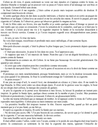 Colton ne dit rien, il ajusta seulement sa veste sur mes épaules et s’appuya contre le tronc, sa 
chemise blanche si trempée qu’on pouvait voir sa peau et l’encre noire d’un tatouage sur son bras et 
son épaule. Un motif tribal sans doute. 
Je fixai Colton et il me regarda ; j’étais calme et posée mais toujours accablée de douleur. Il 
comprenait mon besoin de silence. 
Je sentis quelque chose de dur dans sa poche intérieure, y fourrai ma main et en sortis un paquet de 
Marlboro et un Zippo. Colton leva un sourcil et me les arracha des mains. Il ouvrit le paquet, prit une 
cigarette et l’alluma. Je l’observai, parce qu’observer gardait le magma au loin. 
Il mit le filtre entre ses lèvres, tira une bouffée et je sentis quelque chose d’étrange se passer en 
moi tandis que ses joues se creusaient. J’avais la sensation de le connaître, sauf que ce n’était pas le 
cas. Comme si j’avais passé ma vie à le regarder inspirer la fumée et la recracher doucement à 
travers ses lèvres serrées. Comme si je l’avais toujours regardé avec désapprobation sans jamais 
rien dire. 
– Je sais, je sais. Ce truc me tuera. 
Sa voix était rauque, rocailleuse et profonde mais aussi mélodique, d’une certaine façon. 
– Je n’ai rien dit. 
Mon petit discours excepté, c’était la phrase la plus longue que j’avais prononcée depuis quarante-huit 
heures. 
– C’était pas nécessaire. Je peux le lire dans tes yeux. Tu n’approuves pas. 
– Je suppose que non. C’est mauvais de fumer. Peut-être que c’est un dégoût héréditaire, je n’ai 
jamais connu de fumeur. 
– Maintenant tu en connais un, dit Colton. Je ne fume pas beaucoup. En société généralement. Ou 
quand je suis stressé. 
– Je crois que cette situation peut être considérée comme stressante. 
– La mort de mon petit frère ? Ouais. C’est le genre d’occasion où on a le droit de fumer comme un 
pompier. 
Il prononça ces mots nonchalamment, presque brutalement, mais je vis la douleur écrasante dans 
ses yeux quand il les détourna. Je fixai le scintillement orange de l’extrémité de sa cigarette. 
– Je peux essayer ? 
Il me jeta un coup d’oeil, le sourcil levé, me demandant en silence si j’étais sûre. Il me tendit la 
tige blanche, le filtre serré entre ses deux doigts épais. Il avait de la graisse sous les ongles, le bout 
de ses doigts était calleux, la marque des joueurs de guitare. 
Je pris la cigarette et la portai avec hésitation à mes lèvres, la laissai là pendant un instant puis 
inspirai. Je goûtai la fumée âpre, quelque chose comme de la menthe et puis j’avalai. Mes poumons 
brûlèrent et protestèrent, j’expirai en toussant. Colton rit, un gloussement faible. 
La tête me tourna tellement que je manquai de tomber. Je m’appuyai contre le tronc de l’arbre pour 
reprendre mon équilibre. Colton posa sa main immense sur mon coude. 
– La première bouffée fait toujours tourner la tête. Encore aujourd’hui, quand ça fait un petit 
moment que je n’ai pas fumé, ça me fait ça. 
Il reprit sa cigarette et inspira, fit sortir la fumée par ses narines. 
– Ne deviens pas accro, OK ? J’ai pas besoin de ces conneries, de savoir que je t’ai donné le goût 
de la cigarette. C’est une mauvaise habitude. Je devrais arrêter. 
Une autre bouffée suivit, pour faire mentir ses mots. 
Il était affalé contre l’arbre, voûté vers l’avant, comme si le poids de son chagrin était trop lourd à 
porter. Je connaissais ce sentiment. Je lui ôtai la cigarette des mains, ignorant l’étincelle de 
 
