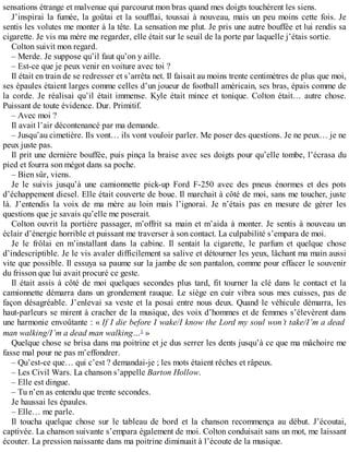 sensations étrange et malvenue qui parcourut mon bras quand mes doigts touchèrent les siens. 
J’inspirai la fumée, la goûtai et la soufflai, toussai à nouveau, mais un peu moins cette fois. Je 
sentis les volutes me monter à la tête. La sensation me plut. Je pris une autre bouffée et lui rendis sa 
cigarette. Je vis ma mère me regarder, elle était sur le seuil de la porte par laquelle j’étais sortie. 
Colton suivit mon regard. 
– Merde. Je suppose qu’il faut qu’on y aille. 
– Est-ce que je peux venir en voiture avec toi ? 
Il était en train de se redresser et s’arrêta net. Il faisait au moins trente centimètres de plus que moi, 
ses épaules étaient larges comme celles d’un joueur de football américain, ses bras, épais comme de 
la corde. Je réalisai qu’il était immense. Kyle était mince et tonique. Colton était… autre chose. 
Puissant de toute évidence. Dur. Primitif. 
– Avec moi ? 
Il avait l’air décontenancé par ma demande. 
– Jusqu’au cimetière. Ils vont… ils vont vouloir parler. Me poser des questions. Je ne peux… je ne 
peux juste pas. 
Il prit une dernière bouffée, puis pinça la braise avec ses doigts pour qu’elle tombe, l’écrasa du 
pied et fourra son mégot dans sa poche. 
– Bien sûr, viens. 
Je le suivis jusqu’à une camionnette pick-up Ford F-250 avec des pneus énormes et des pots 
d’échappement diesel. Elle était couverte de boue. Il marchait à côté de moi, sans me toucher, juste 
là. J’entendis la voix de ma mère au loin mais l’ignorai. Je n’étais pas en mesure de gérer les 
questions que je savais qu’elle me poserait. 
Colton ouvrit la portière passager, m’offrit sa main et m’aida à monter. Je sentis à nouveau un 
éclair d’énergie horrible et puissant me traverser à son contact. La culpabilité s’empara de moi. 
Je le frôlai en m’installant dans la cabine. Il sentait la cigarette, le parfum et quelque chose 
d’indescriptible. Je le vis avaler difficilement sa salive et détourner les yeux, lâchant ma main aussi 
vite que possible. Il essuya sa paume sur la jambe de son pantalon, comme pour effacer le souvenir 
du frisson que lui avait procuré ce geste. 
Il était assis à côté de moi quelques secondes plus tard, fit tourner la clé dans le contact et la 
camionnette démarra dans un grondement rauque. Le siège en cuir vibra sous mes cuisses, pas de 
façon désagréable. J’enlevai sa veste et la posai entre nous deux. Quand le véhicule démarra, les 
haut-parleurs se mirent à cracher de la musique, des voix d’hommes et de femmes s’élevèrent dans 
une harmonie envoûtante : « If I die before I wake/I know the Lord my soul won’t take/I’m a dead 
man walking/I’m a dead man walking…1 » 
Quelque chose se brisa dans ma poitrine et je dus serrer les dents jusqu’à ce que ma mâchoire me 
fasse mal pour ne pas m’effondrer. 
– Qu’est-ce que… qui c’est ? demandai-je ; les mots étaient rêches et râpeux. 
– Les Civil Wars. La chanson s’appelle Barton Hollow. 
– Elle est dingue. 
– Tu n’en as entendu que trente secondes. 
Je haussai les épaules. 
– Elle… me parle. 
Il toucha quelque chose sur le tableau de bord et la chanson recommença au début. J’écoutai, 
captivée. La chanson suivante s’empara également de moi. Colton conduisait sans un mot, me laissant 
écouter. La pression naissante dans ma poitrine diminuait à l’écoute de la musique. 
 