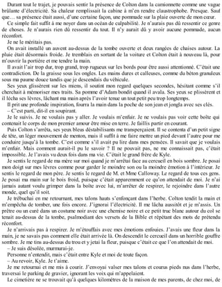 Durant tout le trajet, je pouvais sentir la présence de Colton dans la camionnette comme une vague 
brûlante d’électricité. Sa chaleur remplissait la cabine à m’en rendre claustrophobe. Presque. Sauf 
que… sa présence était aussi, d’une certaine façon, une pommade sur la plaie ouverte de mon coeur. 
Ce simple fait suffit à me noyer dans un océan de culpabilité. Je n’aurais pas dû ressentir ce genre 
de choses. Je n’aurais rien dû ressentir du tout. Il n’y aurait dû y avoir aucune pommade, aucun 
réconfort. 
Je ne le méritais pas. 
On avait installé un auvent au-dessus de la tombe ouverte et deux rangées de chaises autour. La 
pluie était désormais froide. Je tremblais en sortant de la voiture et Colton était à nouveau là, pour 
m’ouvrir la portière et me tendre la main. 
Il avait l’air trop dur, trop grand, trop rugueux sur les bords pour être aussi attentionné. C’était une 
contradiction. De la graisse sous les ongles. Les mains dures et calleuses, comme du béton granuleux 
sous ma paume douce tandis que je descendais du véhicule. 
Ses yeux glissèrent sur les miens, il soutint mon regard quelques secondes, hésitant comme s’il 
cherchait à mémoriser mes traits. Sa pomme d’Adam bondit quand il avala. Ses yeux se plissèrent et 
il lécha ses lèvres, lâchant ma main après l’avoir tenue un tout petit peu trop longtemps. 
Il prit une profonde inspiration, fourra la main dans la poche de son jean et jongla avec ses clés. 
– C’est parti, dit-il en soupirant. 
Je le suivis. Je ne voulais pas y aller. Je voulais m’enfuir. Je ne voulais pas voir cette boîte qui 
contenait le corps de mon premier amour être mise en terre. Je faillis partir en courant. 
Puis Colton s’arrêta, ses yeux bleus déstabilisants me transperçaient. Il se contenta d’un petit signe 
de tête, un léger mouvement de menton, mais il suffit à me faire mettre un pied devant l’autre pour me 
conduire jusqu’à la tombe. C’est comme s’il avait pu lire dans mes pensées. Il savait que je voulais 
m’enfuir. Mais comment aurait-il pu le savoir ? Il ne pouvait pas, ne me connaissait pas, c’était 
impossible. Je l’avais vu deux fois dans ma vie. C’était le grand frère de Kyle. 
Je sentis le regard de ma mère sur moi quand je m’arrêtai face au cercueil en bois sombre. Je posai 
mon doigt sur mes lèvres comme pour garder le moindre son ou la moindre émotion à l’intérieur. Je 
sentis le regard de mon père. Je sentis le regard de M. et Mme Calloway. Le regard de tous ces gens. 
Je posai ma main sur le bois froid, puisque c’était apparemment ce qu’on attendait de moi. Je n’ai 
jamais autant voulu grimper dans la boîte avec lui, m’arrêter de respirer, le rejoindre dans l’autre 
monde, quel qu’il soit. 
Je trébuchai en me retournant, mes talons hauts s’enfonçant dans l’herbe. Colton tendit la main et 
m’empêcha de tomber, une fois encore. J’ignorai l’électricité. Il me lâcha aussitôt et je m’assis. Un 
prêtre ou un curé dans un costume noir avec une chemise noire et ce petit truc blanc autour du col se 
tenait au-dessus de la tombe, psalmodiant des versets de la Bible et répétant des mots de prétendu 
réconfort. 
Je n’arrivais pas à respirer. Je m’étouffais avec mes émotions enfouies. J’avais une fleur dans la 
main, je ne savais pas comment elle était arrivée là. On descendit le cercueil dans un horrible gouffre 
sombre. Je me tins au-dessus du trou et y jetai la fleur, puisque c’était ce que l’on attendait de moi. 
– Je suis désolée, murmurai-je. 
Personne n’entendit, mais c’était entre Kyle et moi de toute façon. 
– Au revoir, Kyle. Je t’aime. 
Je me retournai et me mis à courir. J’envoyai valser mes talons et courus pieds nus dans l’herbe, 
traversai le parking de gravier, ignorant les voix qui m’appelaient. 
Le cimetière ne se trouvait qu’à quelques kilomètres de la maison de mes parents, de chez moi, de 
 