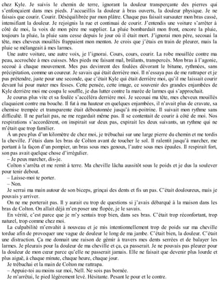 chez Kyle. Je suivis le chemin de terre, ignorant la douleur transperçante des pierres qui 
s’enfonçaient dans mes pieds. J’accueillis la douleur à bras ouverts, la douleur physique. Je ne 
faisais que courir. Courir. Déséquilibrée par mon plâtre. Chaque pas faisait sursauter mon bras cassé, 
intensifiant la douleur. Je rejoignis la rue et continuai de courir. J’entendis une voiture s’arrêter à 
côté de moi, la voix de mon père me supplier. La pluie bombardait mon front, encore la pluie, 
toujours la pluie, la pluie sans cesse depuis le jour où il était mort. J’ignorai mon père, secouai la 
tête, mes cheveux mouillés frappaient mon menton. Je crois que j’étais en train de pleurer, mais la 
pluie se mélangeait à mes larmes. 
Une autre voiture, une autre voix, je l’ignorai. Cours, cours, courir. La robe mouillée contre ma 
peau, accrochée à mes cuisses. Mes pieds me faisant mal, brûlants, transpercés. Mon bras à l’agonie, 
secoué à chaque mouvement. Mes pas devinrent des foulées dévorant le bitume, rythmées, sans 
précipitation, comme un coureur. Je savais qui était derrière moi. Il n’essaya pas de me rattraper et je 
pus prétendre, juste pour une seconde, que c’était Kyle qui était derrière moi, qu’il me laissait courir 
devant lui pour mater mes fesses. Cette pensée, cette image, ce souvenir des grandes enjambées de 
Kyle derrière moi me coupa le souffle, je dus lutter contre la marée de larmes qui s’approchait. 
Je courus plus vite et sa foulée s’accéléra derrière moi. Je secouai ma tête, mes cheveux mouillés 
claquaient contre ma bouche. Il fut à ma hauteur en quelques enjambées, il n’avait plus de cravate, sa 
chemise trempée et transparente était déboutonnée jusqu’à mi-poitrine. Il suivait mon rythme sans 
difficulté. Il ne parlait pas, ne me regardait même pas. Il se contentait de courir à côté de moi. Nos 
respirations s’accordèrent, on inspirait sur deux pas, expirait les deux suivants, un rythme qui ne 
m’était que trop familier. 
À un peu plus d’un kilomètre de chez moi, je trébuchai sur une large pierre du chemin et me tordis 
la cheville. J’étais dans les bras de Colton avant de toucher le sol. Il ralentit jusqu’à marcher, me 
portant à la façon d’un pompier, un bras sous mes genoux, l’autre sous mes épaules. Il respirait fort, 
son pas avait quelque chose d’irrégulier. 
– Je peux marcher, dis-je. 
Colton s’arrêta et me remit à terre. Ma cheville lâcha aussitôt sous le poids et je dus la soulever 
pour tenir debout. 
– Laisse-moi te porter. 
– Non. 
Je serrai ma main autour de son biceps, grinçai des dents et fis un pas. C’était douloureux, mais je 
pouvais y arriver. 
On ne me porterait pas. Il y aurait eu trop de questions si j’avais débarqué à la maison dans les 
bras de Colton. On allait déjà m’en poser une flopée, je le savais. 
En vérité, c’est parce que je m’y sentais trop bien, dans ses bras. C’était trop réconfortant, trop 
naturel, trop comme chez moi. 
La culpabilité m’envahit à nouveau et je mis intentionnellement trop de poids sur ma cheville 
tordue afin de provoquer une vague de douleur le long de ma jambe. C’était bien, la douleur. C’était 
une distraction. Ça me donnait une raison de gémir à travers mes dents serrées et de balayer les 
larmes. Je pleurais pour la douleur de ma cheville et ça, ça passerait. Je ne pouvais pas pleurer pour 
la douleur de mon coeur parce qu’elle ne passerait jamais. Elle ne faisait que devenir plus lourde et 
plus aiguë, à chaque minute, chaque heure, chaque jour. 
Je trébuchai et la main de Colton me rattrapa. 
– Appuie-toi au moins sur moi, Nell. Ne sois pas bornée. 
Je m’arrêtai, le pied légèrement levé. Hésitante. Pesant le pour et le contre. 
 