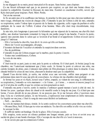 – Non. 
Je me dégageai de sa main, posai mon pied et fis un pas. Sans boiter, sans clopiner. 
Ça me faisait tellement mal que je ne pouvais pas respirer, ce qui était une bonne chose. Ça 
écartait la culpabilité. Écartait la blessure de mon âme. Écartait ce cauchemar éveillé, savoir que 
Kyle était parti pour toujours. Parti. Mort. Perdu. 
Tué en me sauvant. 
Je fis un autre pas et la souffrance me balaya. Je penchai la tête pour que mes cheveux tombent sur 
mon visage, obstruant ma vision de chaque côté. J’entendis le pas de Colton à côté de moi, entendis 
sa respiration, sentis l’odeur âpre et passée de la fumée de cigarette, celle vague du parfum et celle 
entêtante de la sueur de l’effort. L’odeur d’un homme. Mais elle était trop réconfortante, trop 
familière. 
Je mis très, très longtemps à parcourir le kilomètre qui me séparait de la maison, ma cheville était 
enflée, une douleur lancinante remontait le long de ma jambe jusqu’à ma hanche. J’ouvris la porte, 
ignorai mes parents dans le salon qui se levèrent d’un bond et m’appelèrent. Colton m’avait suivie 
jusqu’à l’intérieur. 
– Elle s’est tordu la cheville, leur dit-il. Je crois qu’elle est foulée. 
– Merci de l’avoir accompagnée, dit papa. 
J’écoutais du haut de l’escalier et entendis la suspicion dans son ton. 
– Pas de problème. 
J’entendis le pas de Colton craquer sur le marbre, puis la porte s’ouvrir. 
– Toutes mes condoléances, Colton. 
La voix de ma mère. 
– Ouais. 
C’était tout de sa part, juste ce mot, puis la porte se referma. Et il était parti. Je boitai jusqu’à ma 
chambre, me l’autorisant maintenant que j’étais seule. Je fermai la porte et enlevai ma robe, ma 
culotte trempée de pluie, puis j’entourai mon plâtre de film plastique et entrai dans la douche. L’eau 
chaude brûlait le creux de mes reins, chassant la douleur mais pas la culpabilité. 
Quand l’eau devint tiède, je sortis, me séchai avec une serviette, enfilai mon peignoir et me 
pelotonnai dans mon lit sous une pile de couvertures. Le silence de ma chambre était profond. 
Je fermai les yeux et vis Kyle, écrasé sous l’arbre, empalé, se vidant de son sang, le sifflement de 
sa respiration, j’entendis sa voix murmurer : « Je t’aime… je t’aime… » encore et encore jusqu’à ce 
qu’il n’ait plus de souffle et que les sirènes au loin ponctuent sa mort. 
J’entendis ma porte s’ouvrir, sentis le matelas s’enfoncer quand maman s’assit à côté de moi. Je 
fermai les yeux ; quelque chose de chaud et de mouillé coula le long de ma joue. Ce n’était pas une 
larme. J’avais décidé de ne pas pleurer. Je ne pouvais pas. Si je me laissais aller, j’ouvrirais mon 
âme. Cela ne s’arrêterait jamais. Je me briserais, j’exploserais tout simplement en mille morceaux. 
Le liquide sur ma joue, c’était le sang de mon coeur déchiré en lambeaux. 
– Nell… ma chérie. 
La voix de maman était douce, timide. Je la sentis soulever les couvertures pour tâter ma cheville. 
– Oh mon Dieu, Nell. Il faut que tu voies un médecin. Ta cheville est enflée et elle vire au violet. 
Je secouai la tête. 
– Il suffit de mettre un bandage. Ou de la glace. Elle n’est pas cassée. 
Elle soupira, resta assise en silence pendant une longue minute, puis se leva et revint avec un 
sachet de glace et une bande élastique. Elle s’occupa de ma cheville et s’assit à nouveau. 
– Je ne savais pas que tu connaissais Colton. 
 