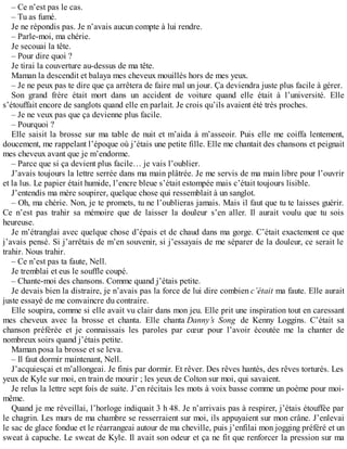– Ce n’est pas le cas. 
– Tu as fumé. 
Je ne répondis pas. Je n’avais aucun compte à lui rendre. 
– Parle-moi, ma chérie. 
Je secouai la tête. 
– Pour dire quoi ? 
Je tirai la couverture au-dessus de ma tête. 
Maman la descendit et balaya mes cheveux mouillés hors de mes yeux. 
– Je ne peux pas te dire que ça arrêtera de faire mal un jour. Ça deviendra juste plus facile à gérer. 
Son grand frère était mort dans un accident de voiture quand elle était à l’université. Elle 
s’étouffait encore de sanglots quand elle en parlait. Je crois qu’ils avaient été très proches. 
– Je ne veux pas que ça devienne plus facile. 
– Pourquoi ? 
Elle saisit la brosse sur ma table de nuit et m’aida à m’asseoir. Puis elle me coiffa lentement, 
doucement, me rappelant l’époque où j’étais une petite fille. Elle me chantait des chansons et peignait 
mes cheveux avant que je m’endorme. 
– Parce que si ça devient plus facile… je vais l’oublier. 
J’avais toujours la lettre serrée dans ma main plâtrée. Je me servis de ma main libre pour l’ouvrir 
et la lus. Le papier était humide, l’encre bleue s’était estompée mais c’était toujours lisible. 
J’entendis ma mère soupirer, quelque chose qui ressemblait à un sanglot. 
– Oh, ma chérie. Non, je te promets, tu ne l’oublieras jamais. Mais il faut que tu te laisses guérir. 
Ce n’est pas trahir sa mémoire que de laisser la douleur s’en aller. Il aurait voulu que tu sois 
heureuse. 
Je m’étranglai avec quelque chose d’épais et de chaud dans ma gorge. C’était exactement ce que 
j’avais pensé. Si j’arrêtais de m’en souvenir, si j’essayais de me séparer de la douleur, ce serait le 
trahir. Nous trahir. 
– Ce n’est pas ta faute, Nell. 
Je tremblai et eus le souffle coupé. 
– Chante-moi des chansons. Comme quand j’étais petite. 
Je devais bien la distraire, je n’avais pas la force de lui dire combien c’était ma faute. Elle aurait 
juste essayé de me convaincre du contraire. 
Elle soupira, comme si elle avait vu clair dans mon jeu. Elle prit une inspiration tout en caressant 
mes cheveux avec la brosse et chanta. Elle chanta Danny’s Song de Kenny Loggins. C’était sa 
chanson préférée et je connaissais les paroles par coeur pour l’avoir écoutée me la chanter de 
nombreux soirs quand j’étais petite. 
Maman posa la brosse et se leva. 
– Il faut dormir maintenant, Nell. 
J’acquiesçai et m’allongeai. Je finis par dormir. Et rêver. Des rêves hantés, des rêves torturés. Les 
yeux de Kyle sur moi, en train de mourir ; les yeux de Colton sur moi, qui savaient. 
Je relus la lettre sept fois de suite. J’en récitais les mots à voix basse comme un poème pour moi-même. 
Quand je me réveillai, l’horloge indiquait 3 h 48. Je n’arrivais pas à respirer, j’étais étouffée par 
le chagrin. Les murs de ma chambre se resserraient sur moi, ils appuyaient sur mon crâne. J’enlevai 
le sac de glace fondue et le réarrangeai autour de ma cheville, puis j’enfilai mon jogging préféré et un 
sweat à capuche. Le sweat de Kyle. Il avait son odeur et ça ne fit que renforcer la pression sur ma 
 